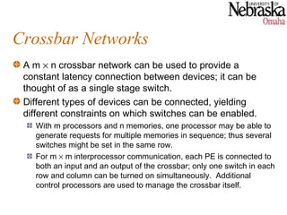 Crossbar Networks
 A m × n crossbar network can be used to provide a
 constant latency connection between devices; it can be
 thought of as a single stage switch.
 Different types of devices can be connected, yielding
 different constraints on which switches can be enabled.
   With m processors and n memories, one processor may be able to
   generate requests for multiple memories in sequence; thus several
   switches might be set in the same row.
   For m × m interprocessor communication, each PE is connected to
   both an input and an output of the crossbar; only one switch in each
   row and column can be turned on simultaneously. Additional
   control processors are used to manage the crossbar itself.
 