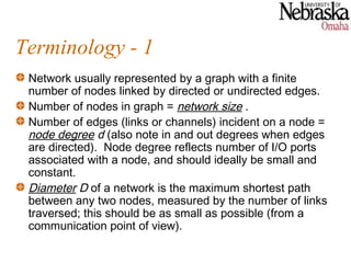 Terminology - 1
 Network usually represented by a graph with a finite
 number of nodes linked by directed or undirected edges.
 Number of nodes in graph = network size .
 Number of edges (links or channels) incident on a node =
 node degree d (also note in and out degrees when edges
 are directed). Node degree reflects number of I/O ports
 associated with a node, and should ideally be small and
 constant.
 Diameter D of a network is the maximum shortest path
 between any two nodes, measured by the number of links
 traversed; this should be as small as possible (from a
 communication point of view).
 