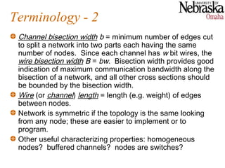 Terminology - 2
 Channel bisection width b = minimum number of edges cut
 to split a network into two parts each having the same
 number of nodes. Since each channel has w bit wires, the
 wire bisection width B = bw. Bisection width provides good
 indication of maximum communication bandwidth along the
 bisection of a network, and all other cross sections should
 be bounded by the bisection width.
 Wire (or channel) length = length (e.g. weight) of edges
 between nodes.
 Network is symmetric if the topology is the same looking
 from any node; these are easier to implement or to
 program.
 Other useful characterizing properties: homogeneous
 nodes? buffered channels? nodes are switches?
 