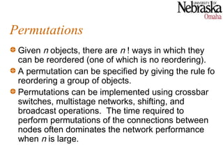 Permutations
 Given n objects, there are n ! ways in which they
 can be reordered (one of which is no reordering).
 A permutation can be specified by giving the rule fo
 reordering a group of objects.
 Permutations can be implemented using crossbar
 switches, multistage networks, shifting, and
 broadcast operations. The time required to
 perform permutations of the connections between
 nodes often dominates the network performance
 when n is large.
 