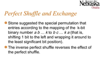 Perfect Shuffle and Exchange
 Stone suggested the special permutation that
 entries according to the mapping of the k-bit
 binary number a b … k to b c … k a (that is,
 shifting 1 bit to the left and wrapping it around to
 the least significant bit position).
 The inverse perfect shuffle reverses the effect of
 the perfect shuffle.
 