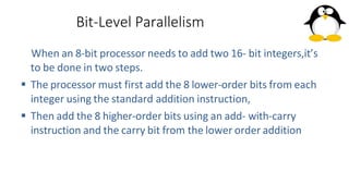 Bit-Level Parallelism
When an 8-bit processor needs to add two 16- bit integers,it’s
to be done in two steps.
 The processor must first add the 8 lower-order bits from each
integer using the standard addition instruction,
 Then add the 8 higher-order bits using an add- with-carry
instruction and the carry bit from the lower order addition
 