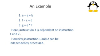 An Example
1. e = a + b
2. f = c + d
3. g = e * f
Here, instruction 3 is dependent on instruction
1 and 2 .
However,instruction 1 and 2 can be
independently processed.
 