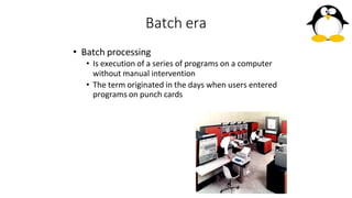 Batch era
• Batch processing
• Is execution of a series of programs on a computer
without manual intervention
• The term originated in the days when users entered
programs on punch cards
 