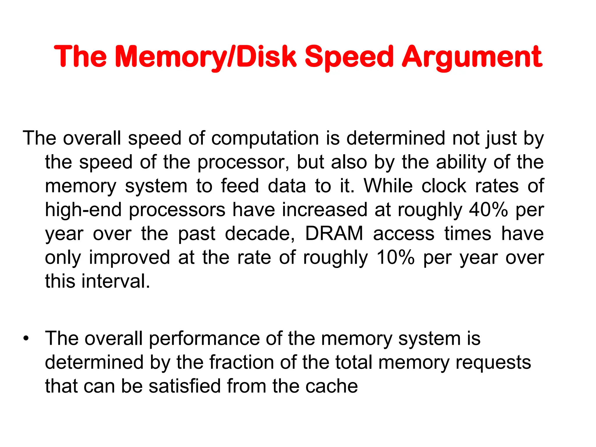 The Memory/Disk Speed Argument The overall speed of computation is determined not just by the speed of the processor, but also by the ability of the memory system to feed data to it. While clock rates of high-end processors have increased at roughly 40% per year over the past decade, DRAM access times have only improved at the rate of roughly 10% per year over this interval. • The overall performance of the memory system is determined by the fraction of the total memory requests that can be satisfied from the cache 