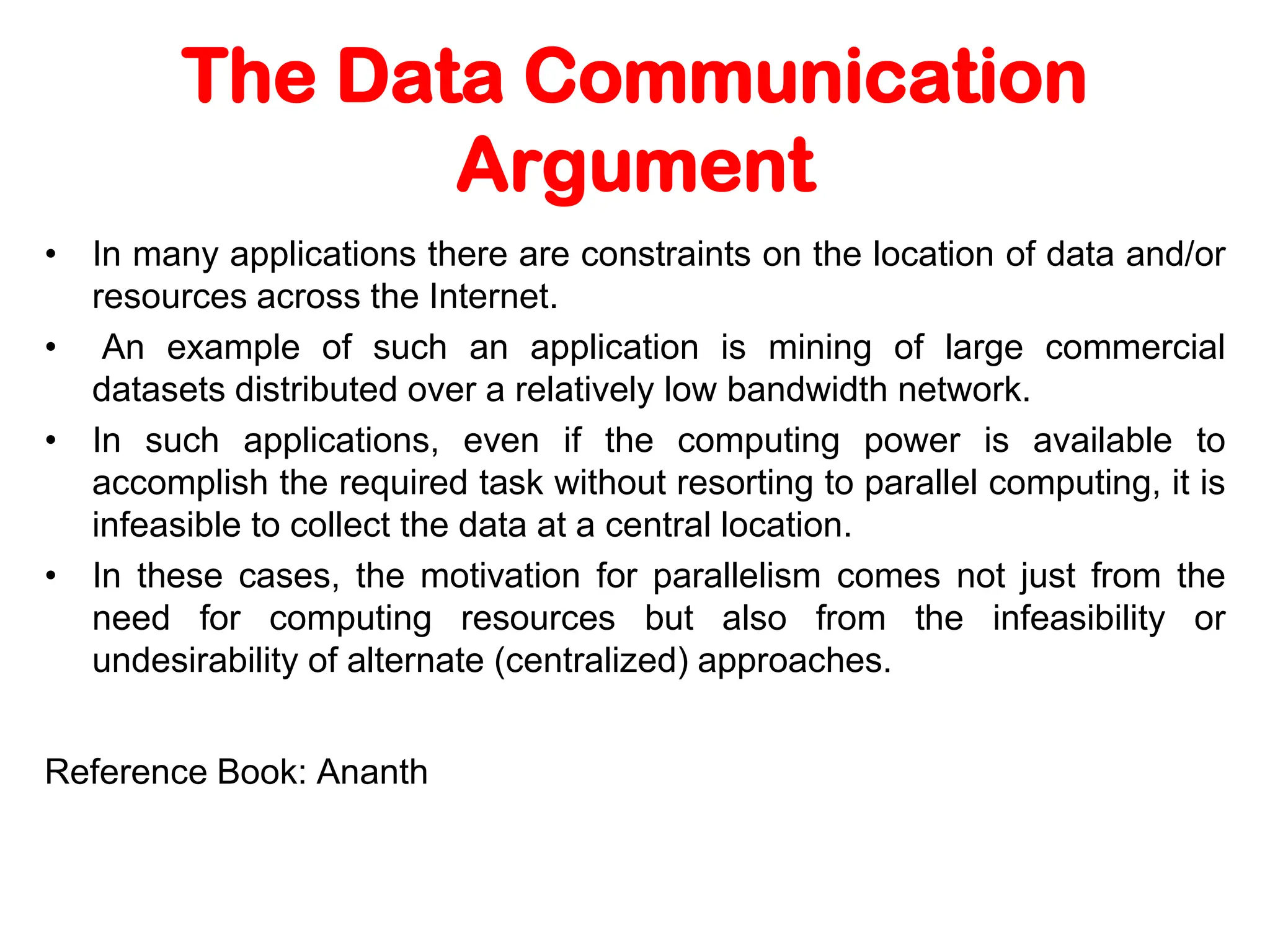 The Data Communication Argument • In many applications there are constraints on the location of data and/or resources across the Internet. • An example of such an application is mining of large commercial datasets distributed over a relatively low bandwidth network. • In such applications, even if the computing power is available to accomplish the required task without resorting to parallel computing, it is infeasible to collect the data at a central location. • In these cases, the motivation for parallelism comes not just from the need for computing resources but also from the infeasibility or undesirability of alternate (centralized) approaches. Reference Book: Ananth 