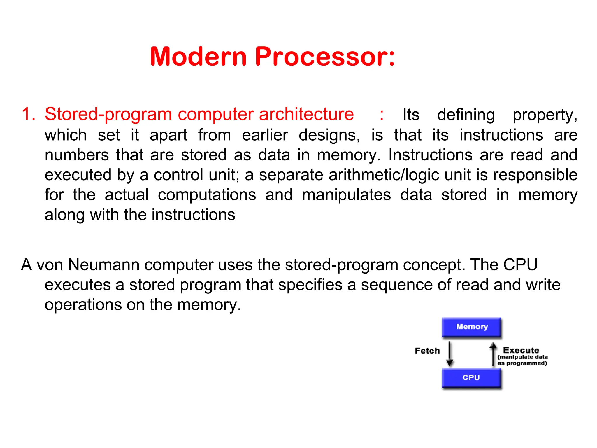 Modern Processor: 1. Stored-program computer architecture : Its defining property, which set it apart from earlier designs, is that its instructions are numbers that are stored as data in memory. Instructions are read and executed by a control unit; a separate arithmetic/logic unit is responsible for the actual computations and manipulates data stored in memory along with the instructions A von Neumann computer uses the stored-program concept. The CPU executes a stored program that specifies a sequence of read and write operations on the memory. 