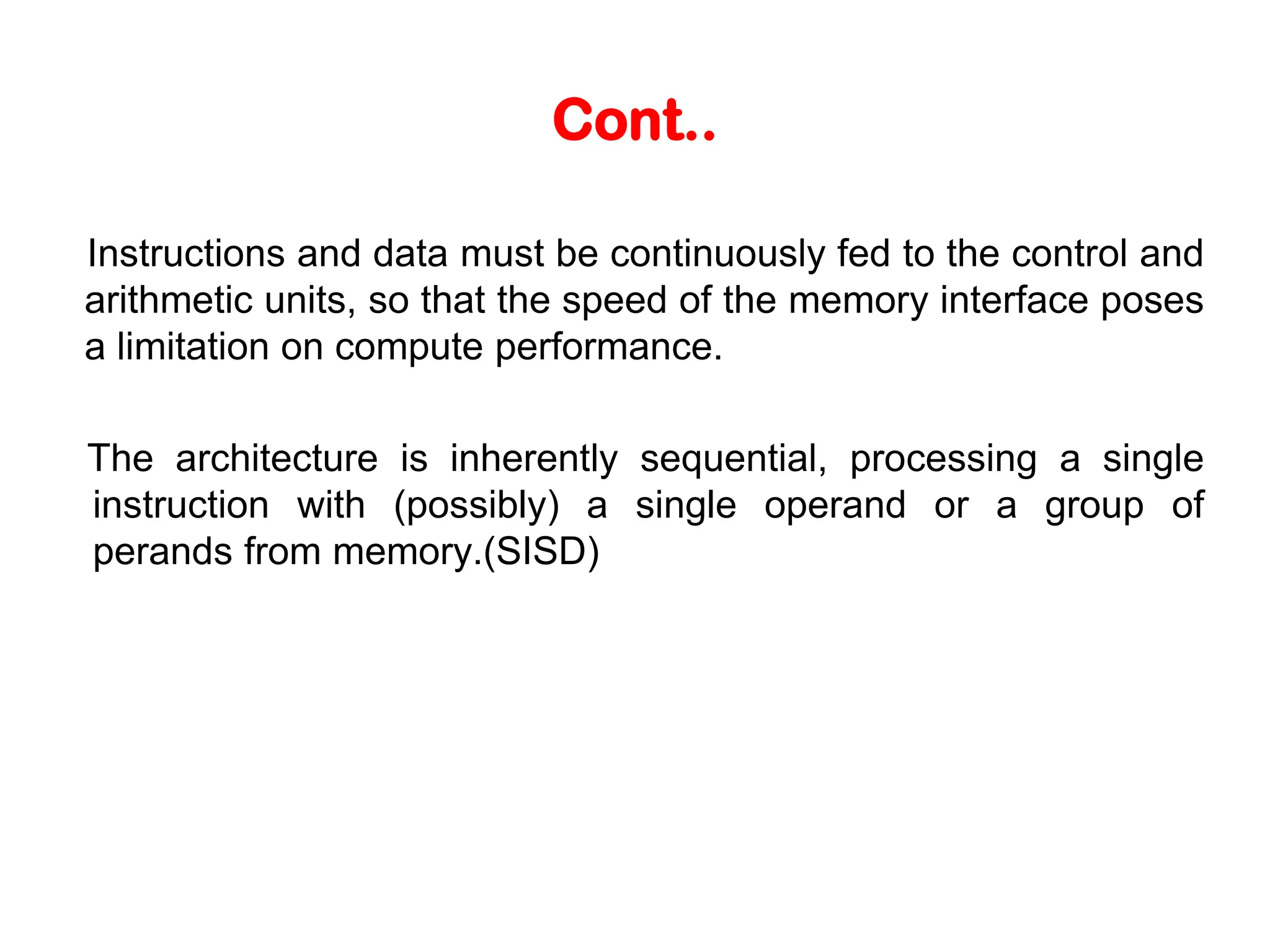 Cont.. Instructions and data must be continuously fed to the control and arithmetic units, so that the speed of the memory interface poses a limitation on compute performance. The architecture is inherently sequential, processing a single instruction with (possibly) a single operand or a group of perands from memory.(SISD) 