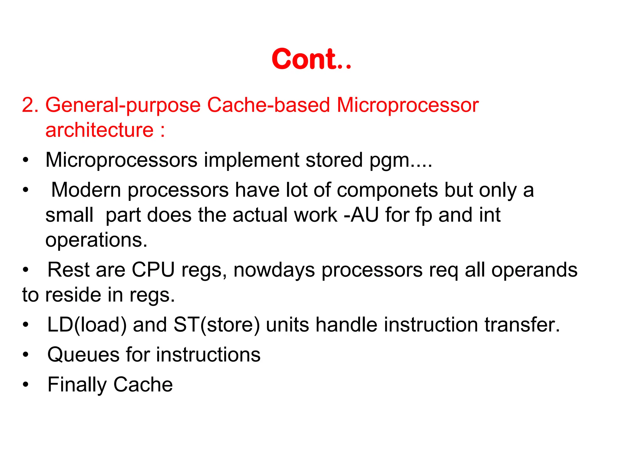 Cont.. 2. General-purpose Cache-based Microprocessor architecture : • Microprocessors implement stored pgm.... • Modern processors have lot of componets but only a small part does the actual work -AU for fp and int operations. • Rest are CPU regs, nowdays processors req all operands to reside in regs. • LD(load) and ST(store) units handle instruction transfer. • Queues for instructions • Finally Cache 