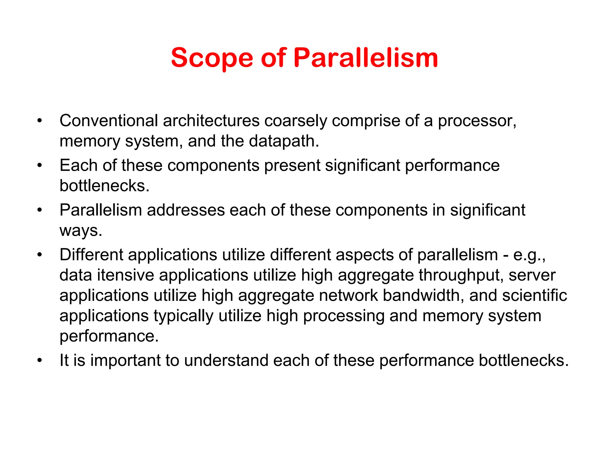 Scope of Parallelism • Conventional architectures coarsely comprise of a processor, memory system, and the datapath. • Each of these components present significant performance bottlenecks. • Parallelism addresses each of these components in significant ways. • Different applications utilize different aspects of parallelism - e.g., data itensive applications utilize high aggregate throughput, server applications utilize high aggregate network bandwidth, and scientific applications typically utilize high processing and memory system performance. • It is important to understand each of these performance bottlenecks. 