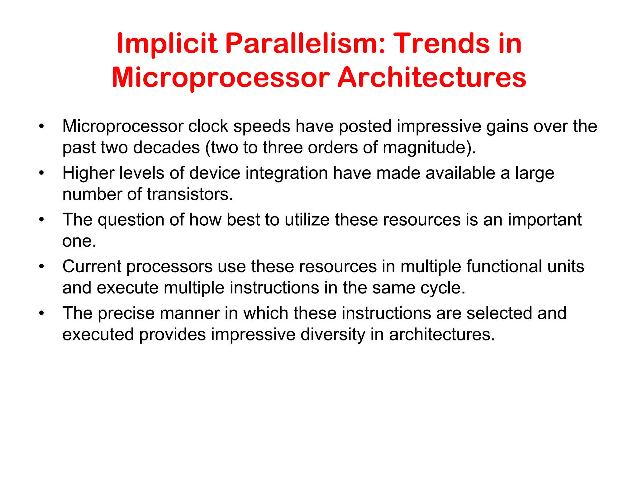 Implicit Parallelism: Trends in Microprocessor Architectures • Microprocessor clock speeds have posted impressive gains over the past two decades (two to three orders of magnitude). • Higher levels of device integration have made available a large number of transistors. • The question of how best to utilize these resources is an important one. • Current processors use these resources in multiple functional units and execute multiple instructions in the same cycle. • The precise manner in which these instructions are selected and executed provides impressive diversity in architectures. 