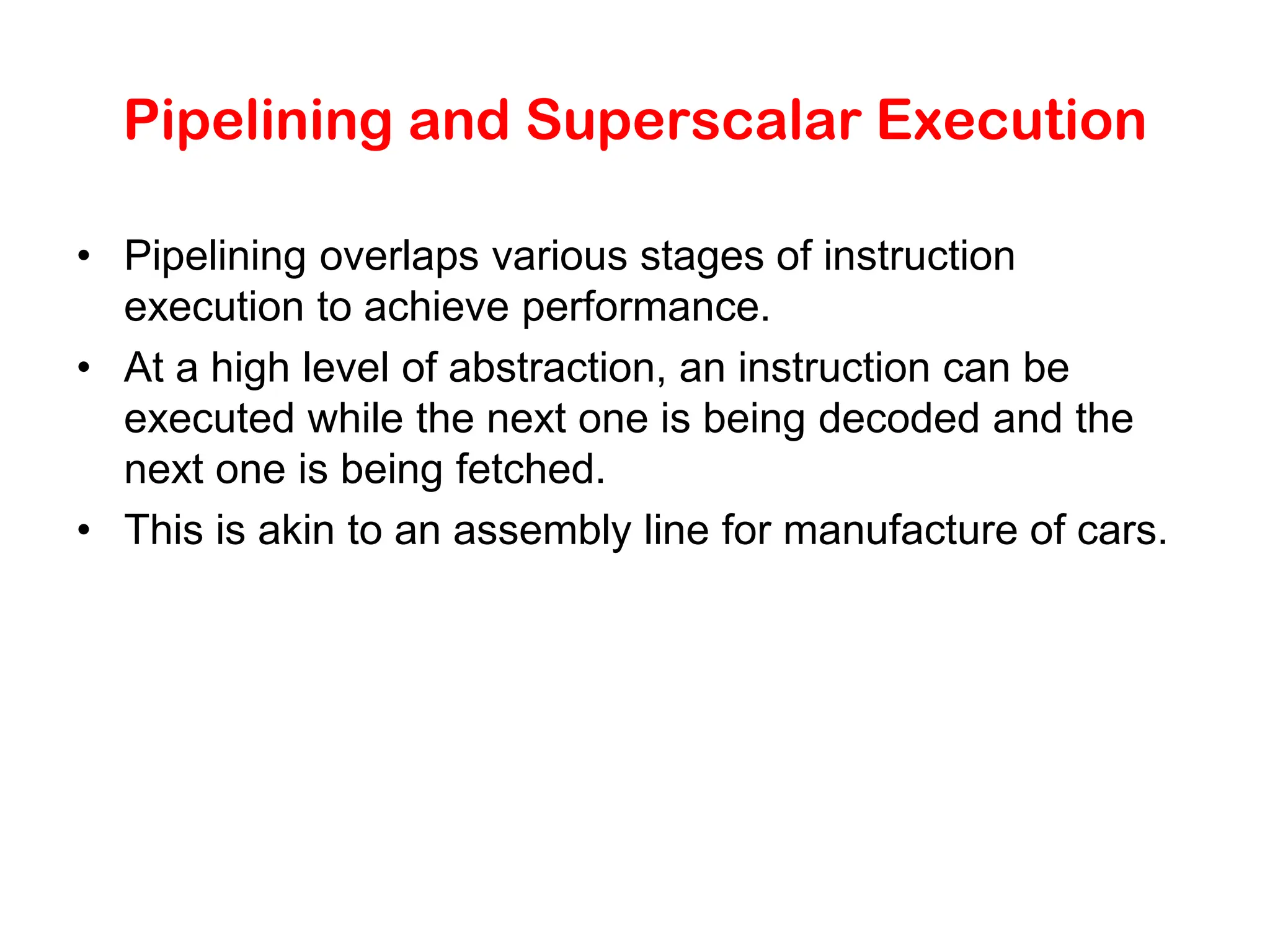 Pipelining and Superscalar Execution • Pipelining overlaps various stages of instruction execution to achieve performance. • At a high level of abstraction, an instruction can be executed while the next one is being decoded and the next one is being fetched. • This is akin to an assembly line for manufacture of cars. 