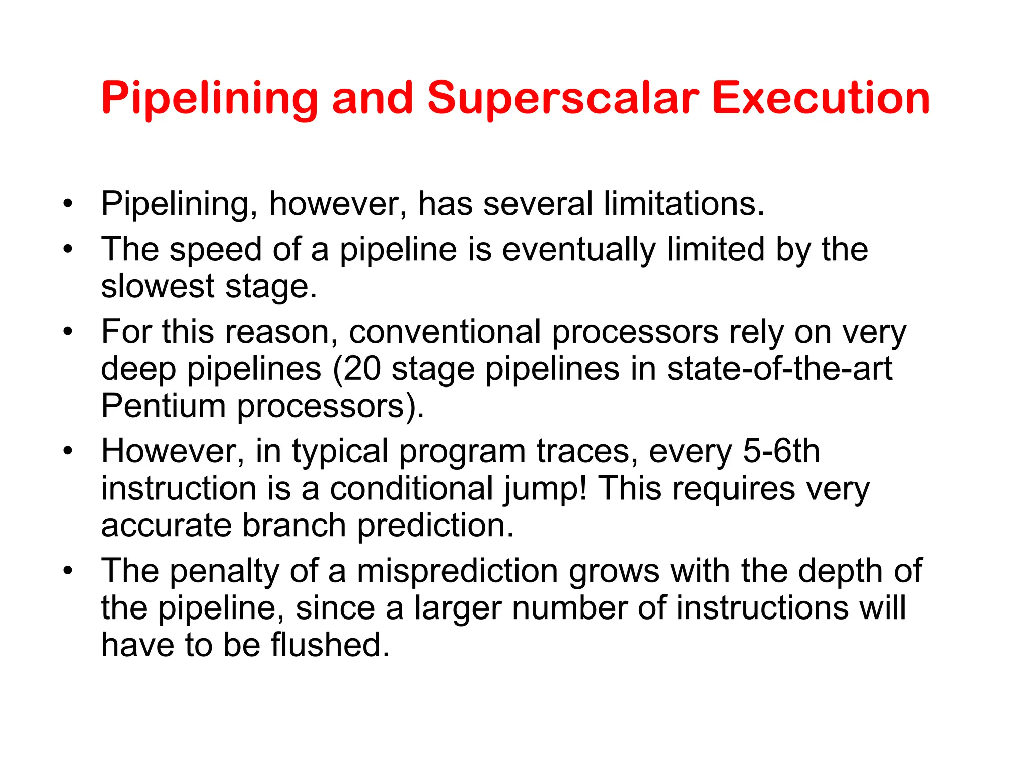 Pipelining and Superscalar Execution • Pipelining, however, has several limitations. • The speed of a pipeline is eventually limited by the slowest stage. • For this reason, conventional processors rely on very deep pipelines (20 stage pipelines in state-of-the-art Pentium processors). • However, in typical program traces, every 5-6th instruction is a conditional jump! This requires very accurate branch prediction. • The penalty of a misprediction grows with the depth of the pipeline, since a larger number of instructions will have to be flushed. 