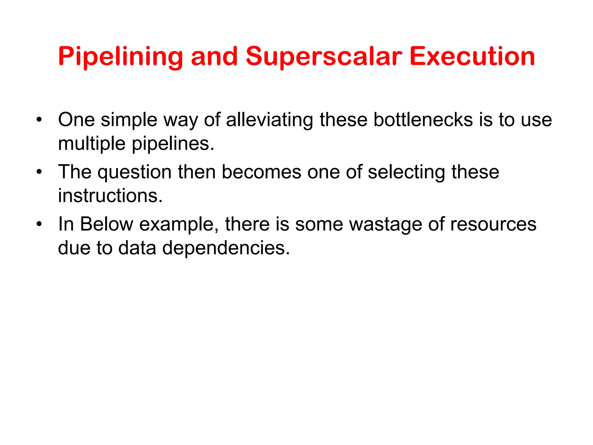 Pipelining and Superscalar Execution • One simple way of alleviating these bottlenecks is to use multiple pipelines. • The question then becomes one of selecting these instructions. • In Below example, there is some wastage of resources due to data dependencies. 