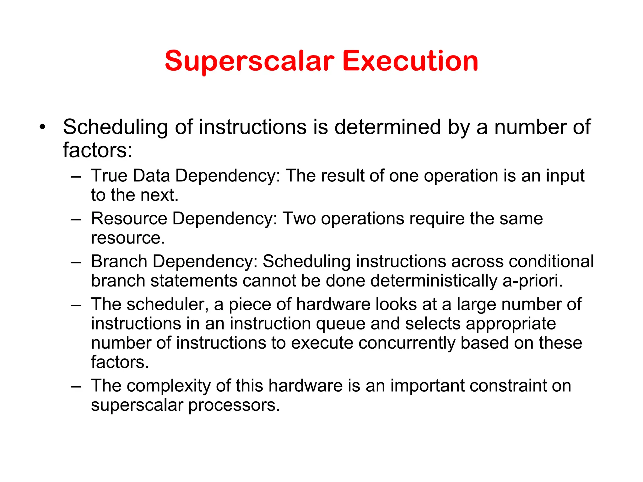 Superscalar Execution • Scheduling of instructions is determined by a number of factors: – True Data Dependency: The result of one operation is an input to the next. – Resource Dependency: Two operations require the same resource. – Branch Dependency: Scheduling instructions across conditional branch statements cannot be done deterministically a-priori. – The scheduler, a piece of hardware looks at a large number of instructions in an instruction queue and selects appropriate number of instructions to execute concurrently based on these factors. – The complexity of this hardware is an important constraint on superscalar processors. 