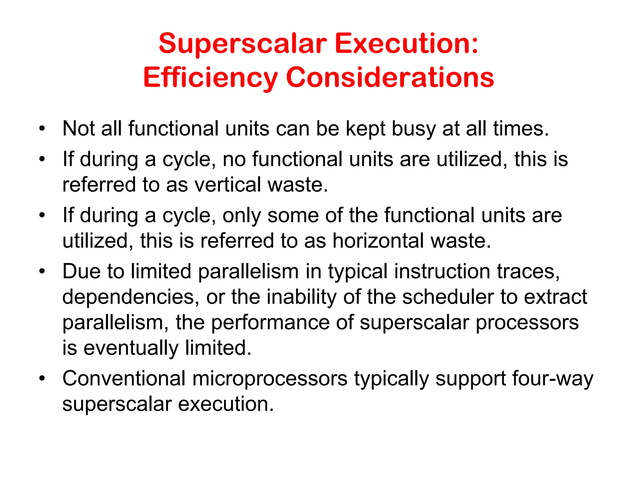 Superscalar Execution: Efficiency Considerations • Not all functional units can be kept busy at all times. • If during a cycle, no functional units are utilized, this is referred to as vertical waste. • If during a cycle, only some of the functional units are utilized, this is referred to as horizontal waste. • Due to limited parallelism in typical instruction traces, dependencies, or the inability of the scheduler to extract parallelism, the performance of superscalar processors is eventually limited. • Conventional microprocessors typically support four-way superscalar execution. 
