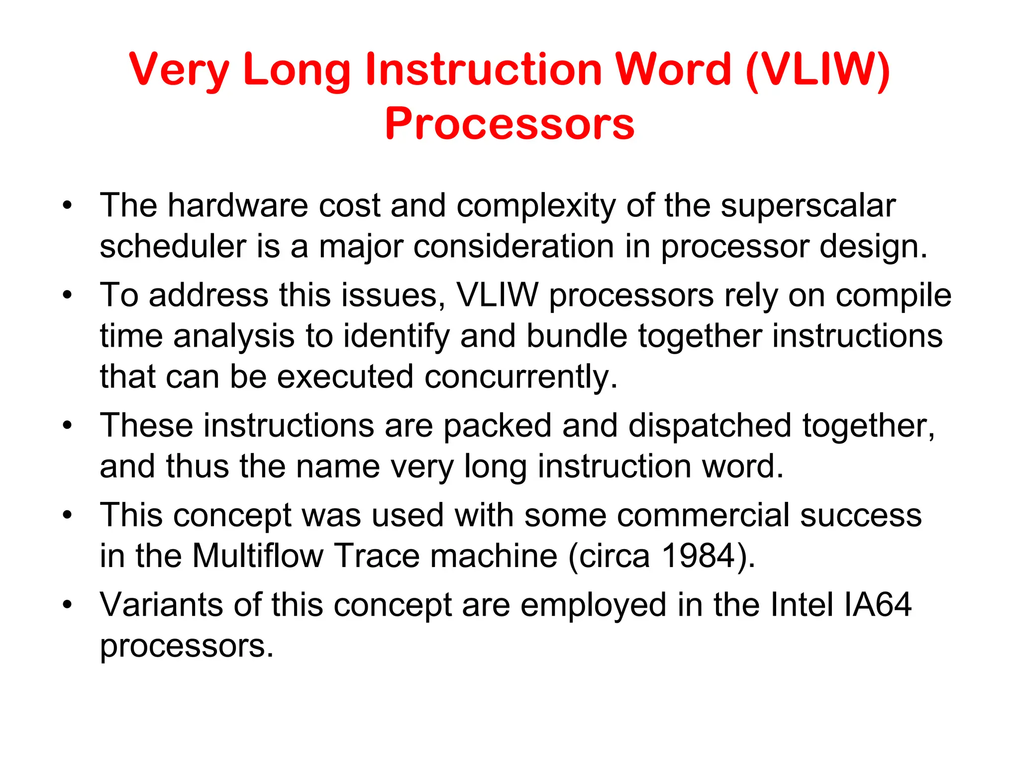 Very Long Instruction Word (VLIW) Processors • The hardware cost and complexity of the superscalar scheduler is a major consideration in processor design. • To address this issues, VLIW processors rely on compile time analysis to identify and bundle together instructions that can be executed concurrently. • These instructions are packed and dispatched together, and thus the name very long instruction word. • This concept was used with some commercial success in the Multiflow Trace machine (circa 1984). • Variants of this concept are employed in the Intel IA64 processors. 