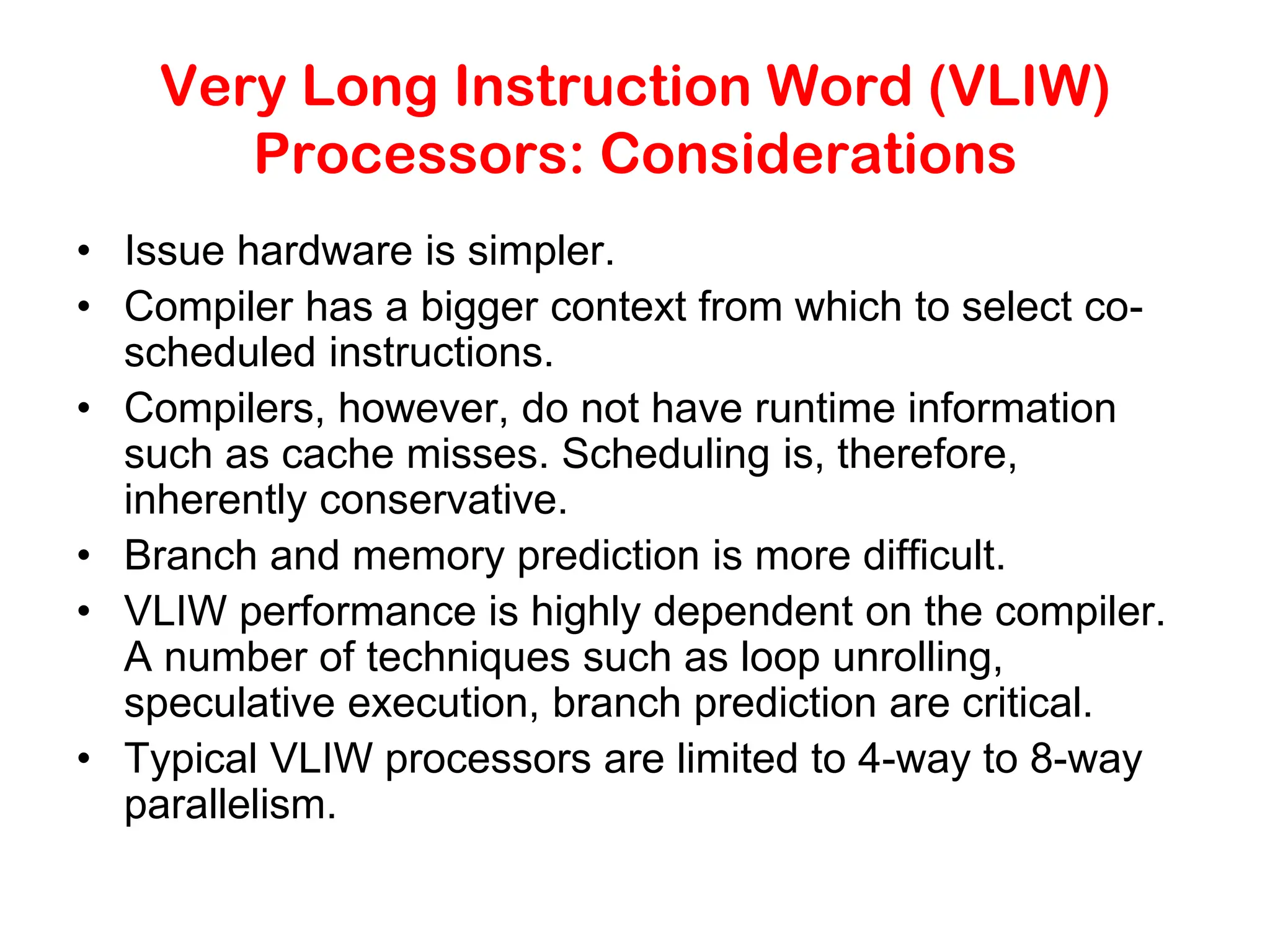 Very Long Instruction Word (VLIW) Processors: Considerations • Issue hardware is simpler. • Compiler has a bigger context from which to select co- scheduled instructions. • Compilers, however, do not have runtime information such as cache misses. Scheduling is, therefore, inherently conservative. • Branch and memory prediction is more difficult. • VLIW performance is highly dependent on the compiler. A number of techniques such as loop unrolling, speculative execution, branch prediction are critical. • Typical VLIW processors are limited to 4-way to 8-way parallelism. 