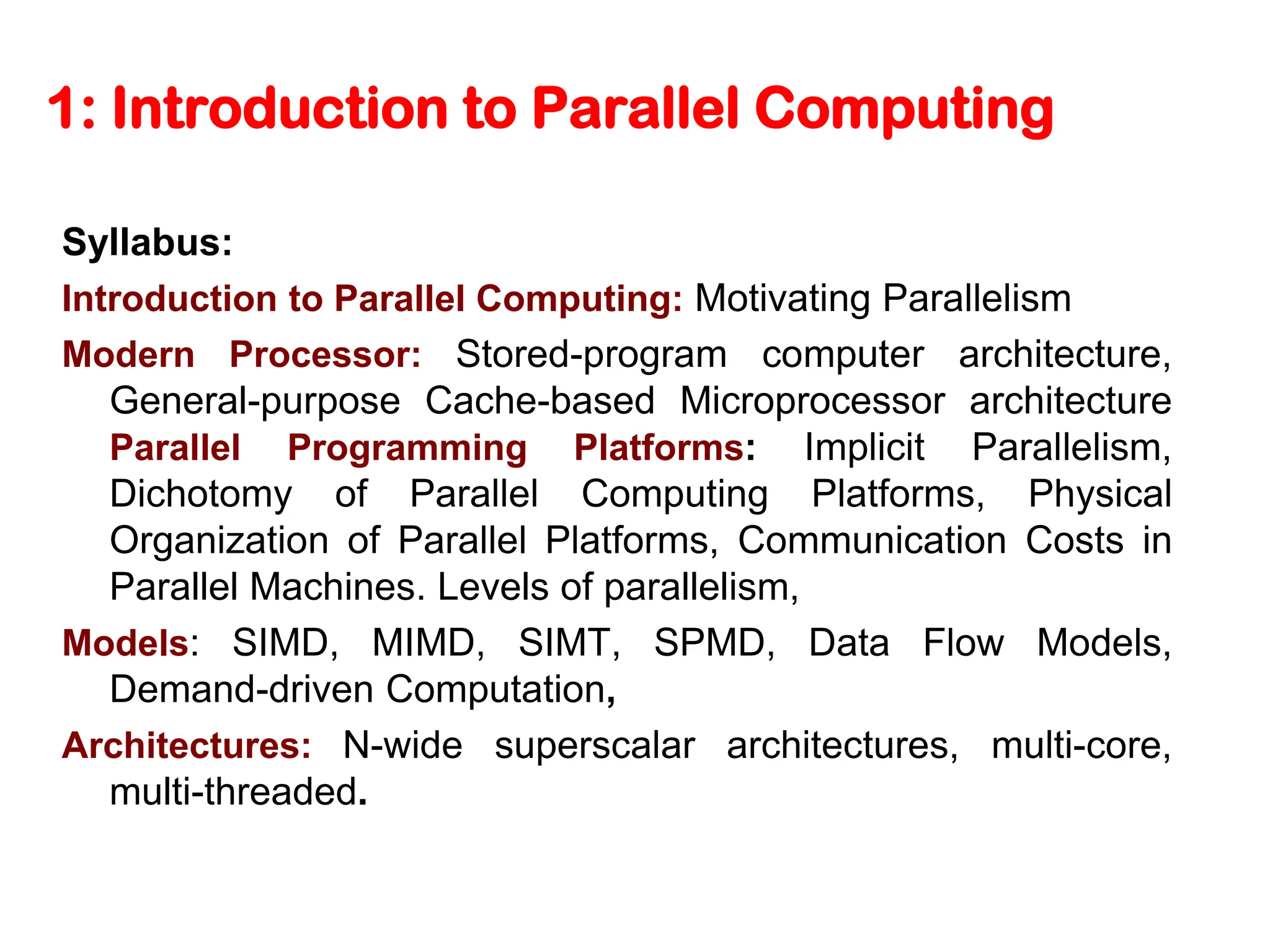 1: Introduction to Parallel Computing Syllabus: Introduction to Parallel Computing: Motivating Parallelism Modern Processor: Stored-program computer architecture, General-purpose Cache-based Microprocessor architecture Parallel Programming Platforms: Implicit Parallelism, Dichotomy of Parallel Computing Platforms, Physical Organization of Parallel Platforms, Communication Costs in Parallel Machines. Levels of parallelism, Models: SIMD, MIMD, SIMT, SPMD, Data Flow Models, Demand-driven Computation, Architectures: N-wide superscalar architectures, multi-core, multi-threaded. 