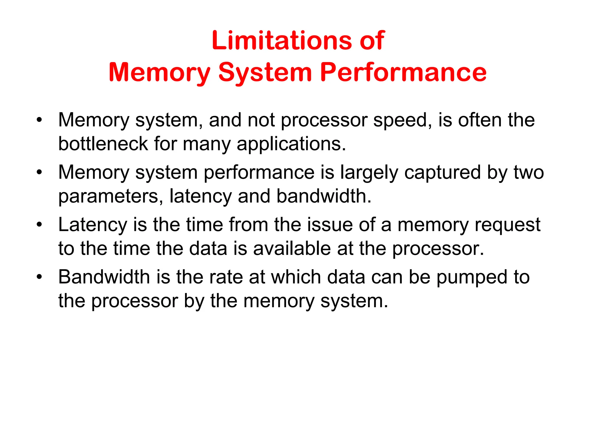 Limitations of Memory System Performance • Memory system, and not processor speed, is often the bottleneck for many applications. • Memory system performance is largely captured by two parameters, latency and bandwidth. • Latency is the time from the issue of a memory request to the time the data is available at the processor. • Bandwidth is the rate at which data can be pumped to the processor by the memory system. 
