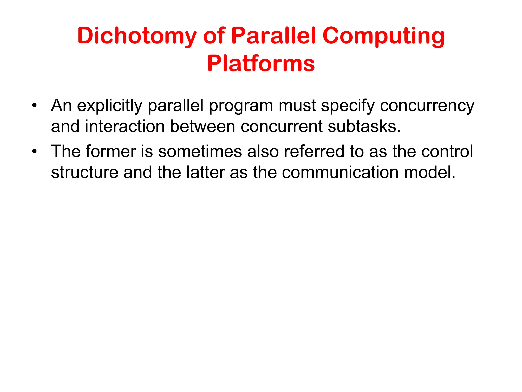 Dichotomy of Parallel Computing Platforms • An explicitly parallel program must specify concurrency and interaction between concurrent subtasks. • The former is sometimes also referred to as the control structure and the latter as the communication model. 