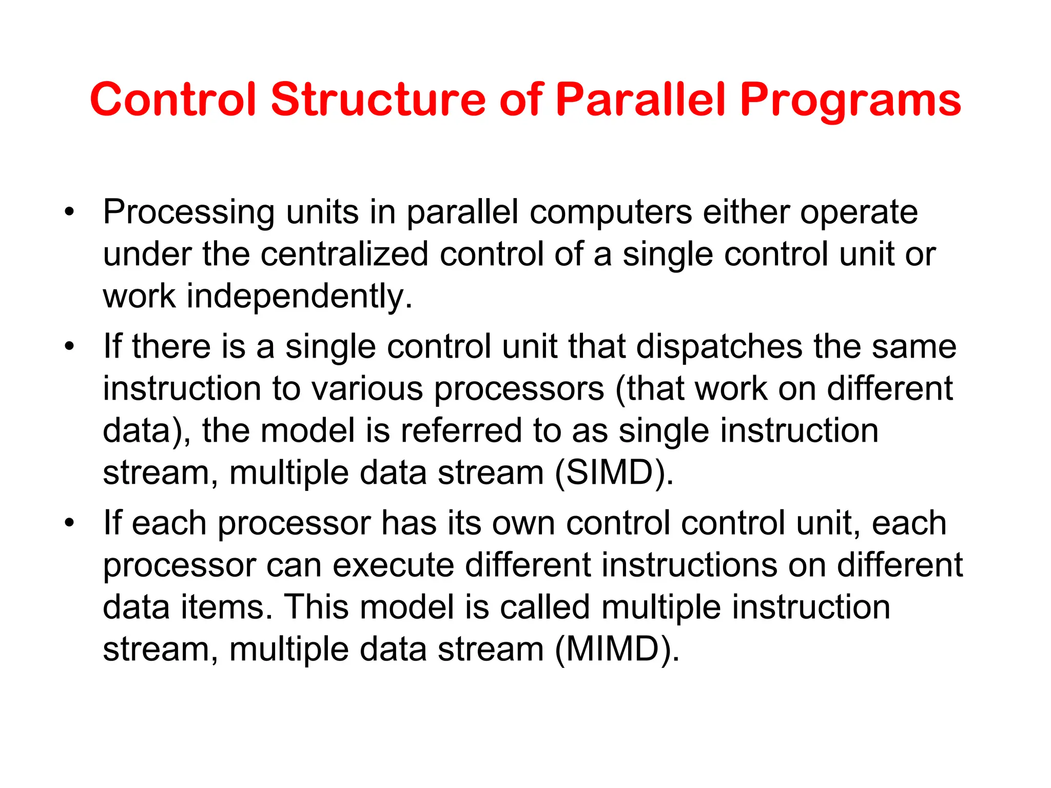 Control Structure of Parallel Programs • Processing units in parallel computers either operate under the centralized control of a single control unit or work independently. • If there is a single control unit that dispatches the same instruction to various processors (that work on different data), the model is referred to as single instruction stream, multiple data stream (SIMD). • If each processor has its own control control unit, each processor can execute different instructions on different data items. This model is called multiple instruction stream, multiple data stream (MIMD). 