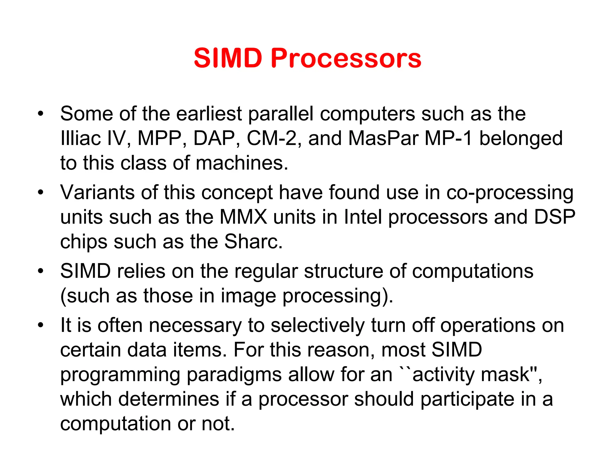 SIMD Processors • Some of the earliest parallel computers such as the Illiac IV, MPP, DAP, CM-2, and MasPar MP-1 belonged to this class of machines. • Variants of this concept have found use in co-processing units such as the MMX units in Intel processors and DSP chips such as the Sharc. • SIMD relies on the regular structure of computations (such as those in image processing). • It is often necessary to selectively turn off operations on certain data items. For this reason, most SIMD programming paradigms allow for an ``activity mask'', which determines if a processor should participate in a computation or not. 