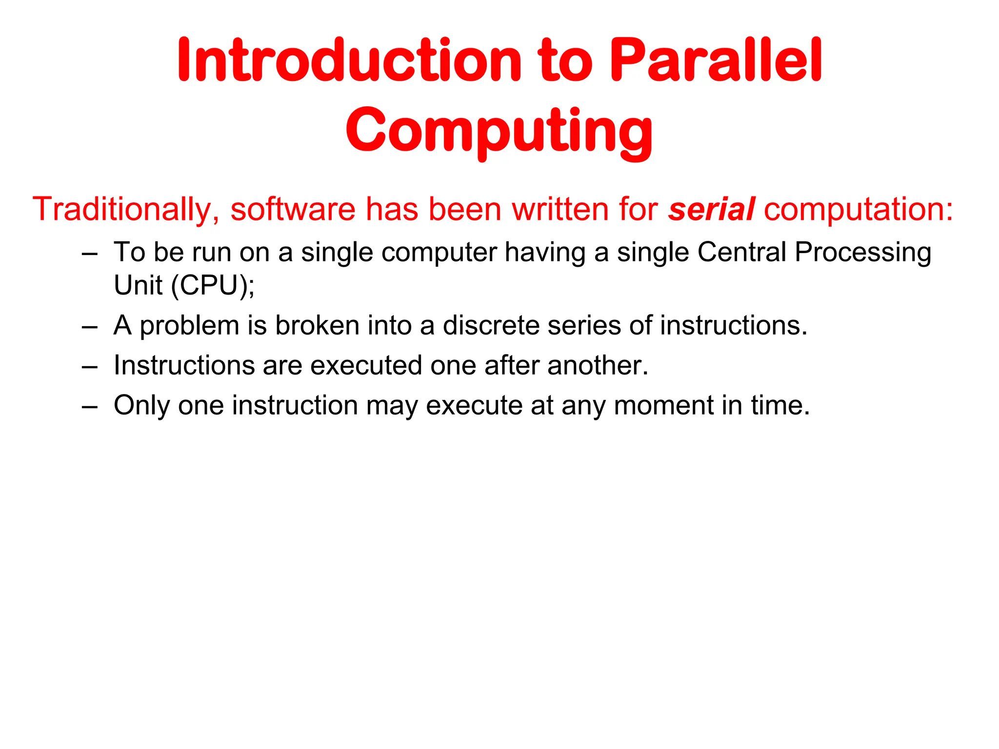 Introduction to Parallel Computing Traditionally, software has been written for serial computation: – To be run on a single computer having a single Central Processing Unit (CPU); – A problem is broken into a discrete series of instructions. – Instructions are executed one after another. – Only one instruction may execute at any moment in time. 