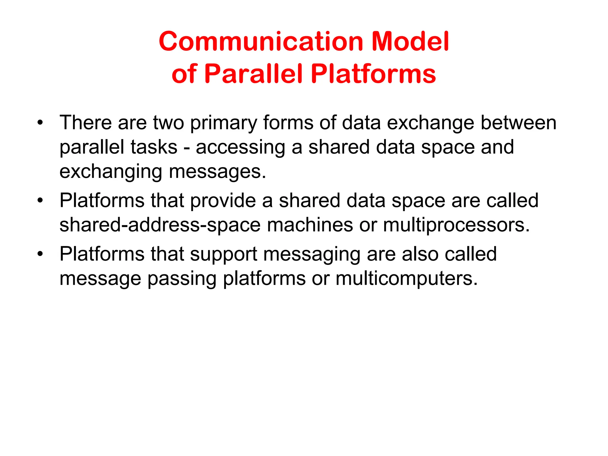Communication Model of Parallel Platforms • There are two primary forms of data exchange between parallel tasks - accessing a shared data space and exchanging messages. • Platforms that provide a shared data space are called shared-address-space machines or multiprocessors. • Platforms that support messaging are also called message passing platforms or multicomputers. 
