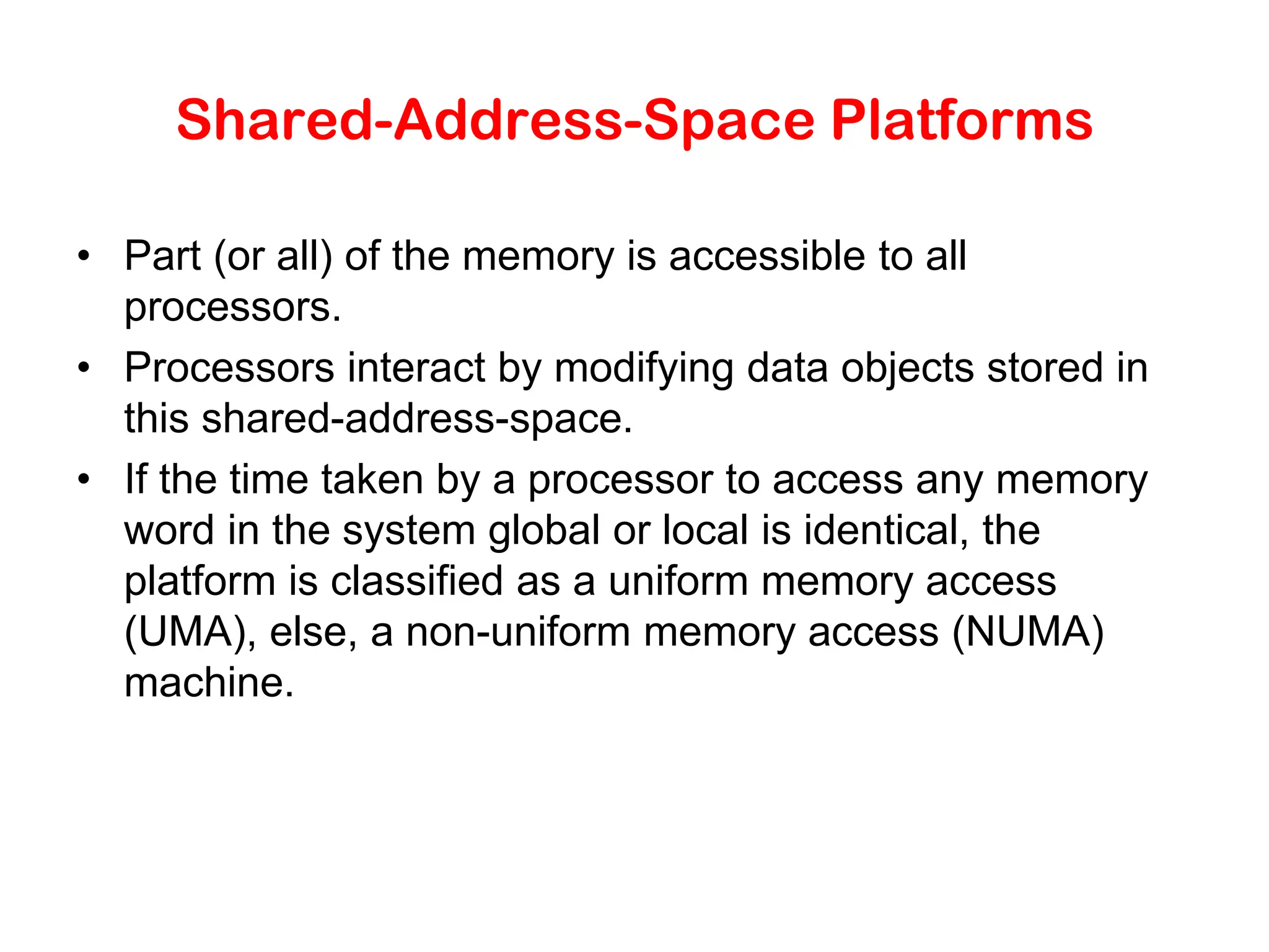 Shared-Address-Space Platforms • Part (or all) of the memory is accessible to all processors. • Processors interact by modifying data objects stored in this shared-address-space. • If the time taken by a processor to access any memory word in the system global or local is identical, the platform is classified as a uniform memory access (UMA), else, a non-uniform memory access (NUMA) machine. 