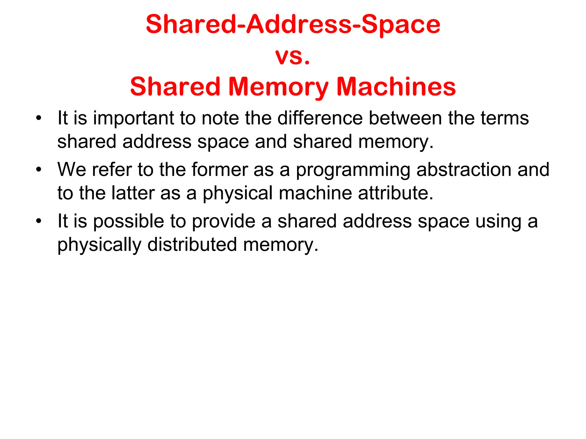 Shared-Address-Space vs. Shared Memory Machines • It is important to note the difference between the terms shared address space and shared memory. • We refer to the former as a programming abstraction and to the latter as a physical machine attribute. • It is possible to provide a shared address space using a physically distributed memory. 