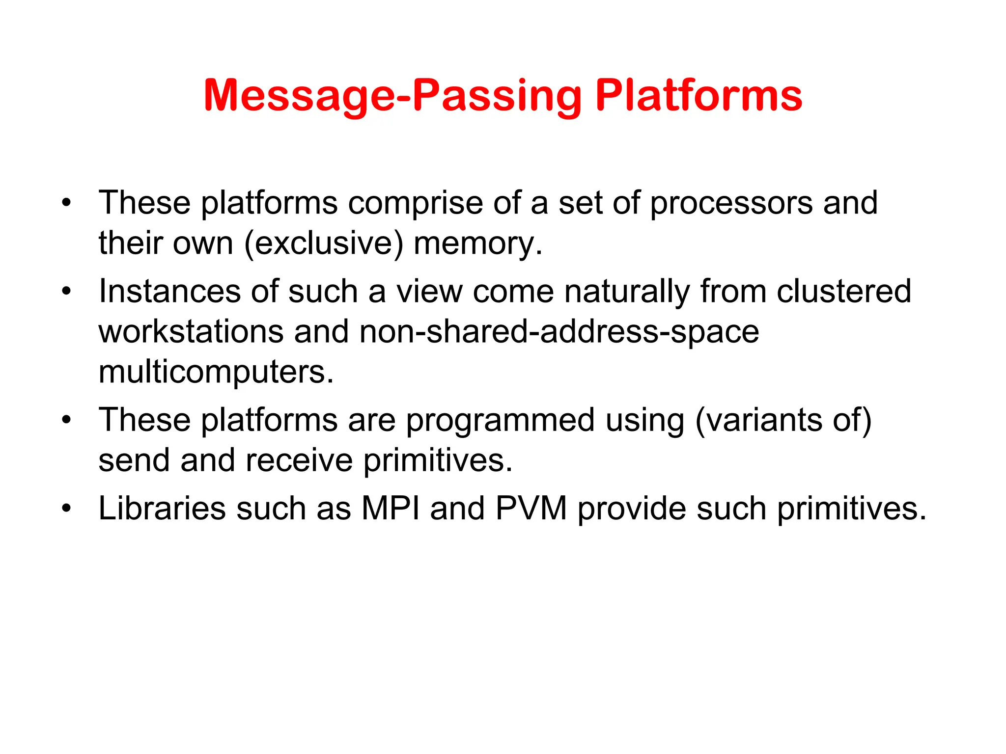Message-Passing Platforms • These platforms comprise of a set of processors and their own (exclusive) memory. • Instances of such a view come naturally from clustered workstations and non-shared-address-space multicomputers. • These platforms are programmed using (variants of) send and receive primitives. • Libraries such as MPI and PVM provide such primitives. 