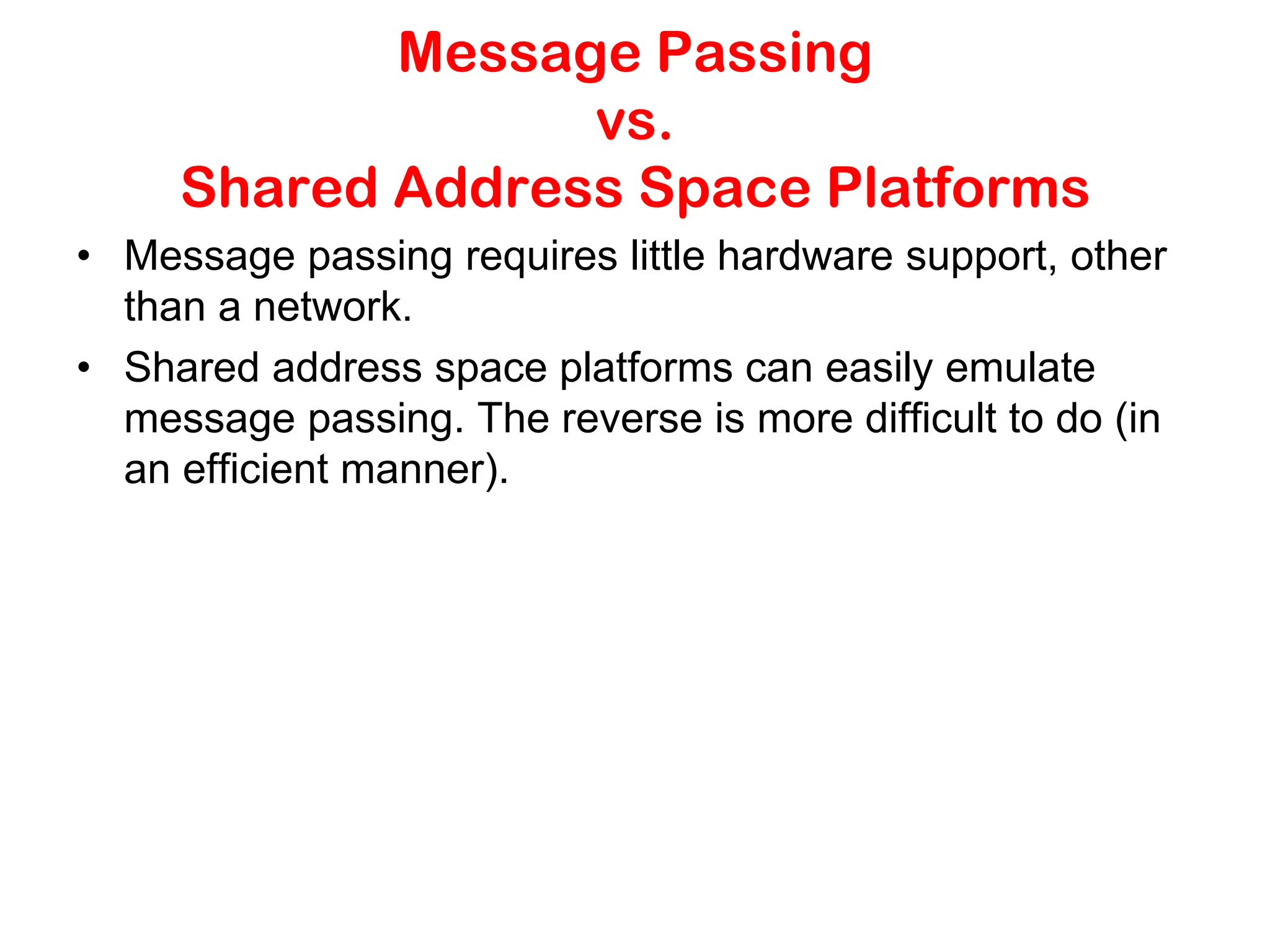 Message Passing vs. Shared Address Space Platforms • Message passing requires little hardware support, other than a network. • Shared address space platforms can easily emulate message passing. The reverse is more difficult to do (in an efficient manner). 