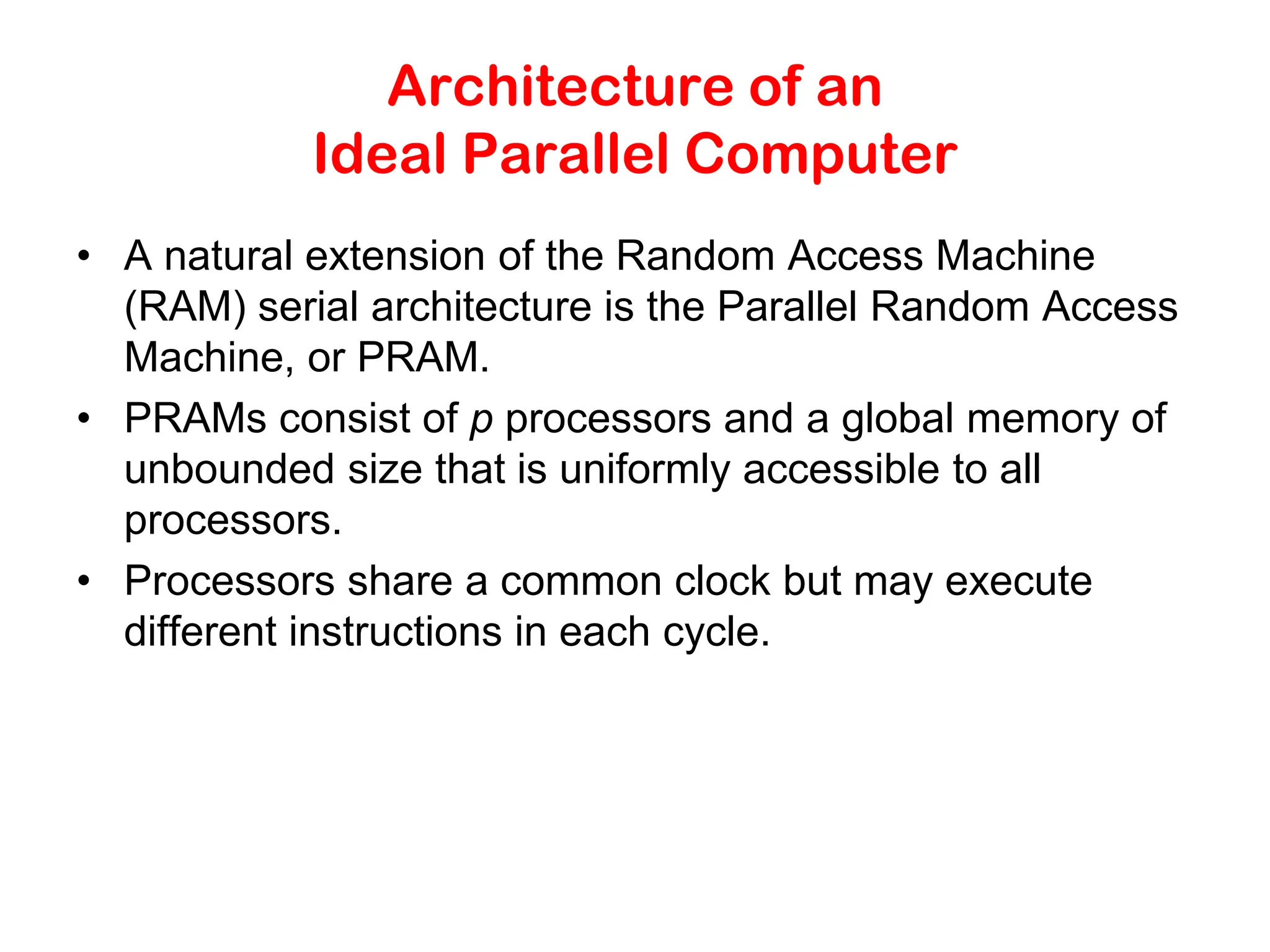 Architecture of an Ideal Parallel Computer • A natural extension of the Random Access Machine (RAM) serial architecture is the Parallel Random Access Machine, or PRAM. • PRAMs consist of p processors and a global memory of unbounded size that is uniformly accessible to all processors. • Processors share a common clock but may execute different instructions in each cycle. 
