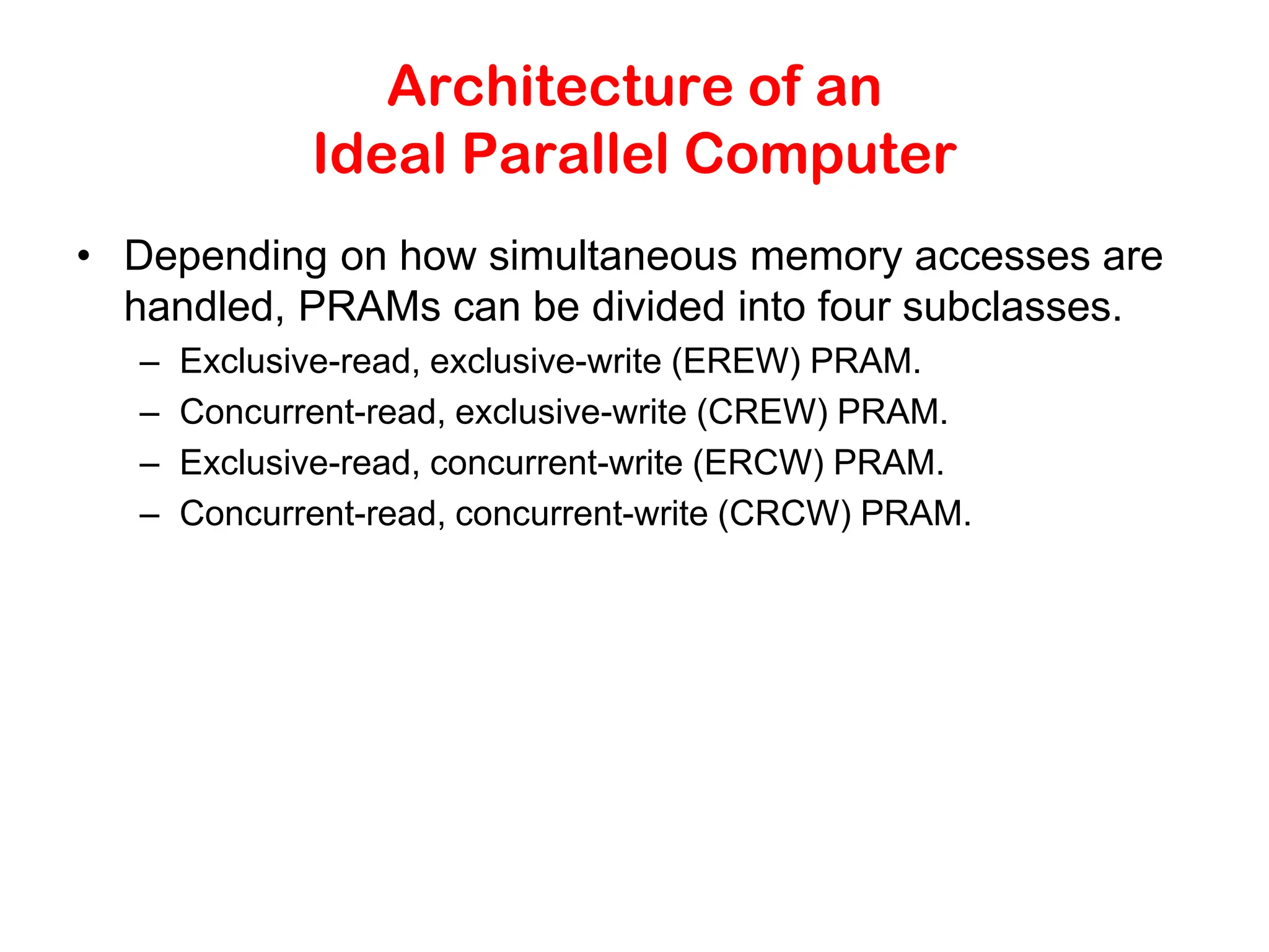 Architecture of an Ideal Parallel Computer • Depending on how simultaneous memory accesses are handled, PRAMs can be divided into four subclasses. – Exclusive-read, exclusive-write (EREW) PRAM. – Concurrent-read, exclusive-write (CREW) PRAM. – Exclusive-read, concurrent-write (ERCW) PRAM. – Concurrent-read, concurrent-write (CRCW) PRAM. 