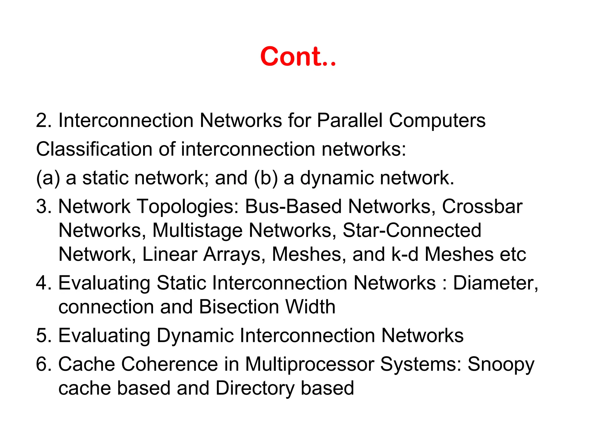 Cont.. 2. Interconnection Networks for Parallel Computers Classification of interconnection networks: (a) a static network; and (b) a dynamic network. 3. Network Topologies: Bus-Based Networks, Crossbar Networks, Multistage Networks, Star-Connected Network, Linear Arrays, Meshes, and k-d Meshes etc 4. Evaluating Static Interconnection Networks : Diameter, connection and Bisection Width 5. Evaluating Dynamic Interconnection Networks 6. Cache Coherence in Multiprocessor Systems: Snoopy cache based and Directory based 