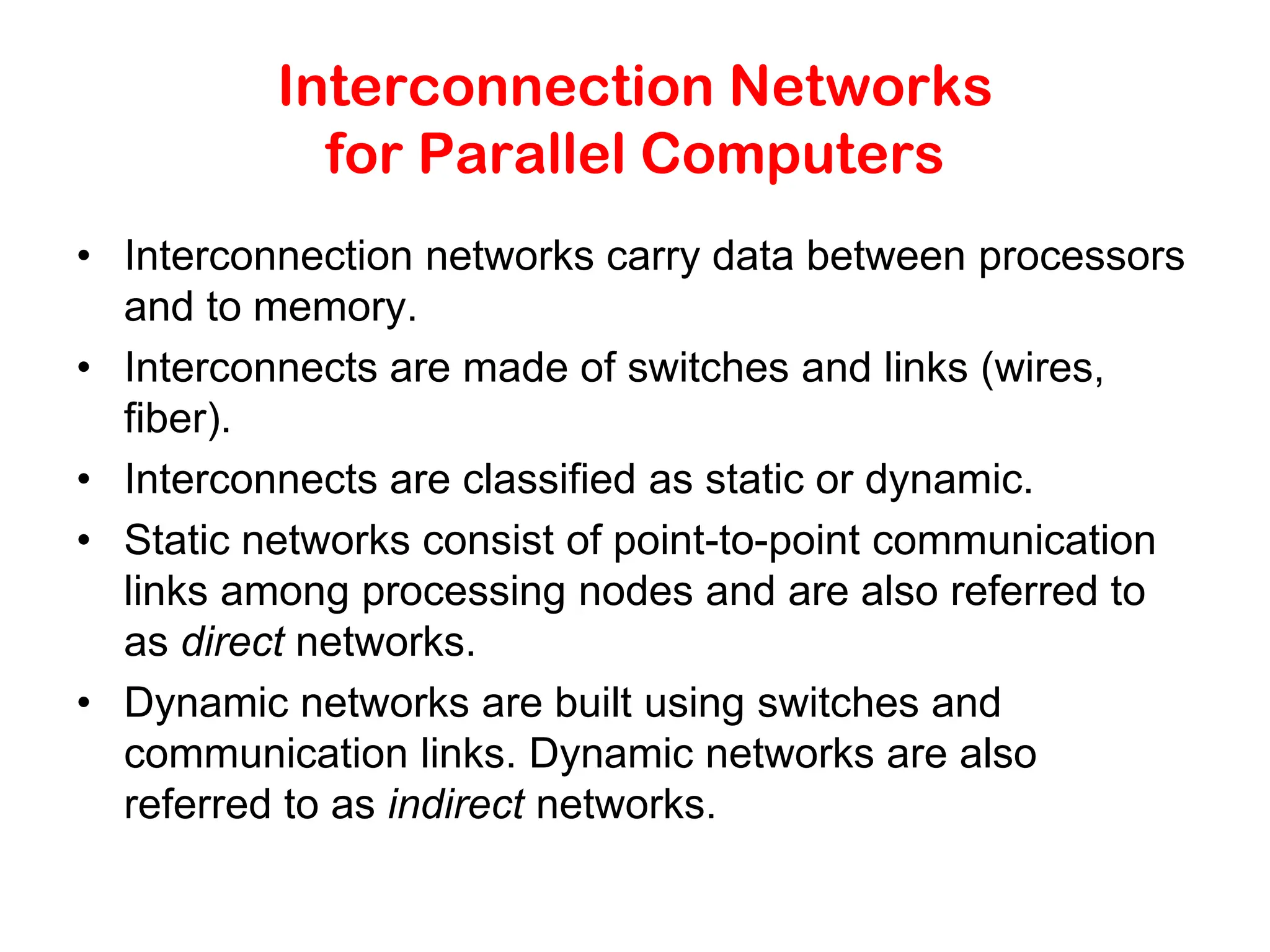 Interconnection Networks for Parallel Computers • Interconnection networks carry data between processors and to memory. • Interconnects are made of switches and links (wires, fiber). • Interconnects are classified as static or dynamic. • Static networks consist of point-to-point communication links among processing nodes and are also referred to as direct networks. • Dynamic networks are built using switches and communication links. Dynamic networks are also referred to as indirect networks. 