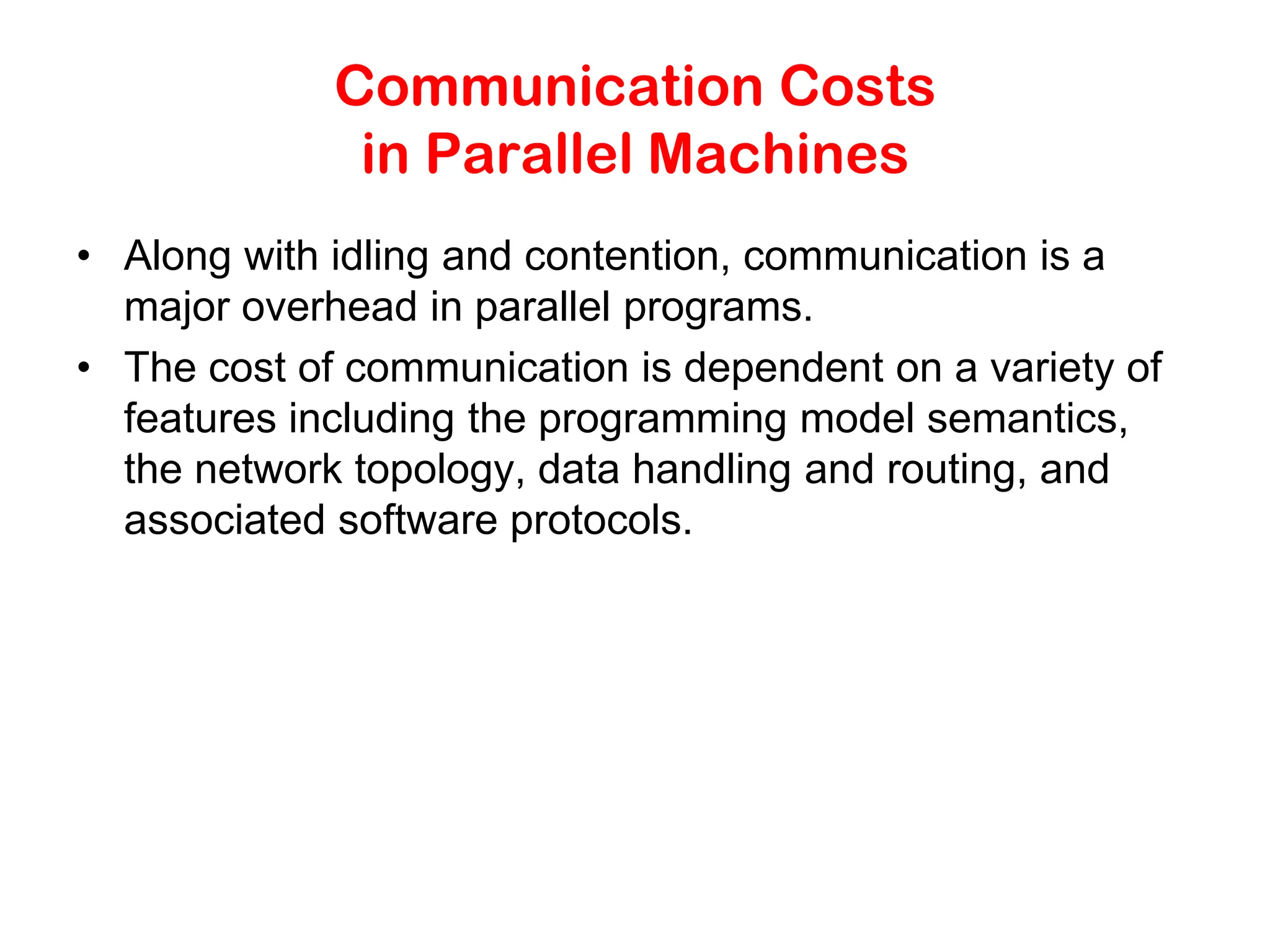 Communication Costs in Parallel Machines • Along with idling and contention, communication is a major overhead in parallel programs. • The cost of communication is dependent on a variety of features including the programming model semantics, the network topology, data handling and routing, and associated software protocols. 