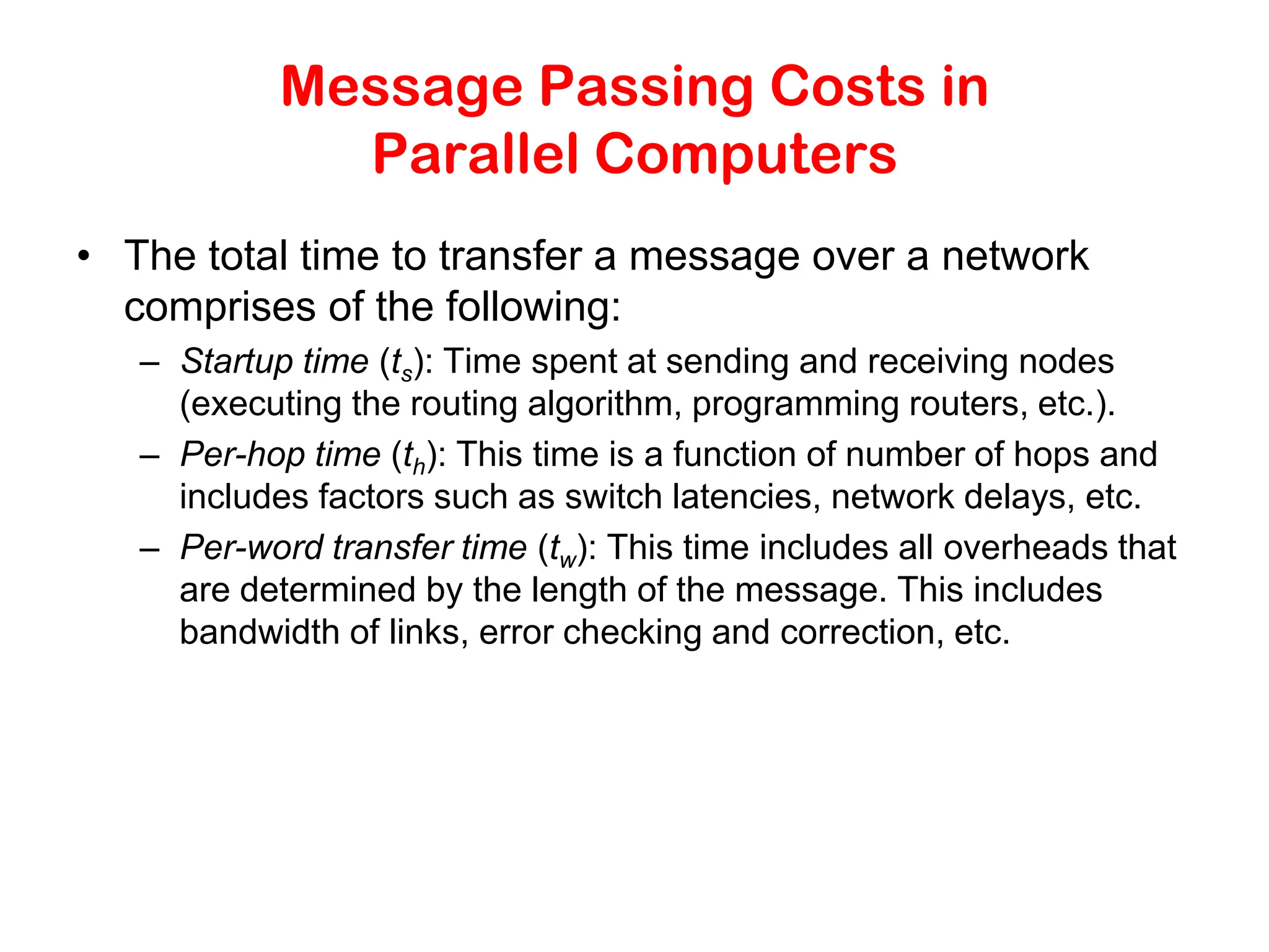 Message Passing Costs in Parallel Computers • The total time to transfer a message over a network comprises of the following: – Startup time (ts): Time spent at sending and receiving nodes (executing the routing algorithm, programming routers, etc.). – Per-hop time (th): This time is a function of number of hops and includes factors such as switch latencies, network delays, etc. – Per-word transfer time (tw): This time includes all overheads that are determined by the length of the message. This includes bandwidth of links, error checking and correction, etc. 