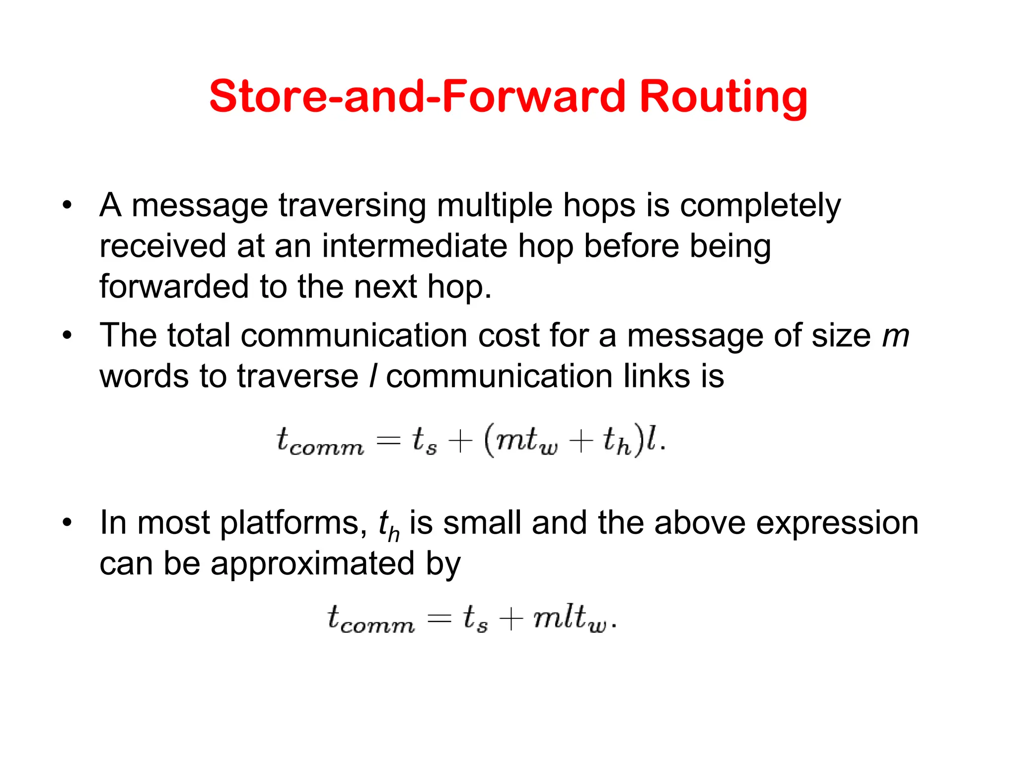 Store-and-Forward Routing • A message traversing multiple hops is completely received at an intermediate hop before being forwarded to the next hop. • The total communication cost for a message of size m words to traverse l communication links is • In most platforms, th is small and the above expression can be approximated by 