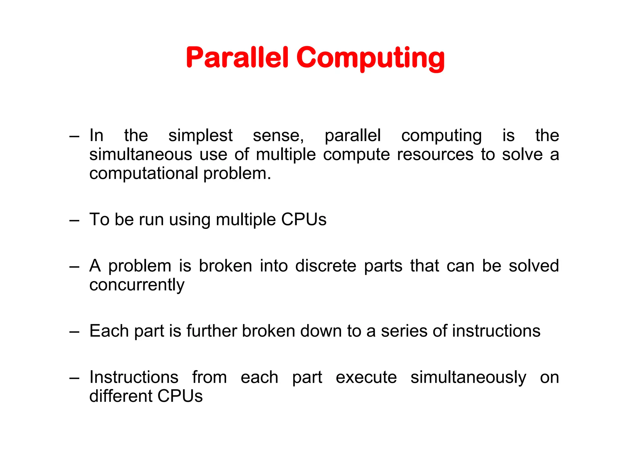 Parallel Computing – In the simplest sense, parallel computing is the simultaneous use of multiple compute resources to solve a computational problem. – To be run using multiple CPUs – A problem is broken into discrete parts that can be solved concurrently – Each part is further broken down to a series of instructions – Instructions from each part execute simultaneously on different CPUs 