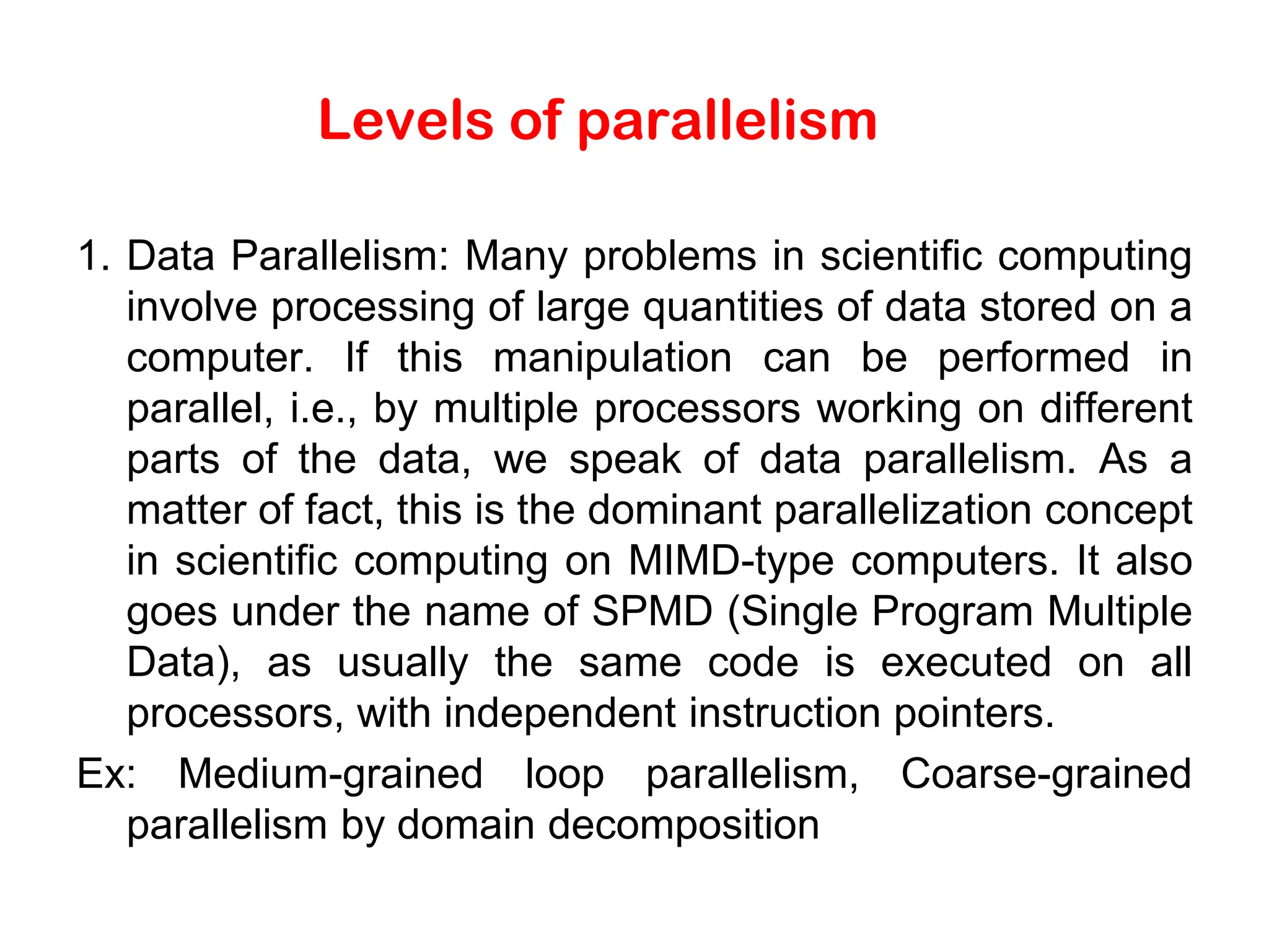 Levels of parallelism 1. Data Parallelism: Many problems in scientific computing involve processing of large quantities of data stored on a computer. If this manipulation can be performed in parallel, i.e., by multiple processors working on different parts of the data, we speak of data parallelism. As a matter of fact, this is the dominant parallelization concept in scientific computing on MIMD-type computers. It also goes under the name of SPMD (Single Program Multiple Data), as usually the same code is executed on all processors, with independent instruction pointers. Ex: Medium-grained loop parallelism, Coarse-grained parallelism by domain decomposition 