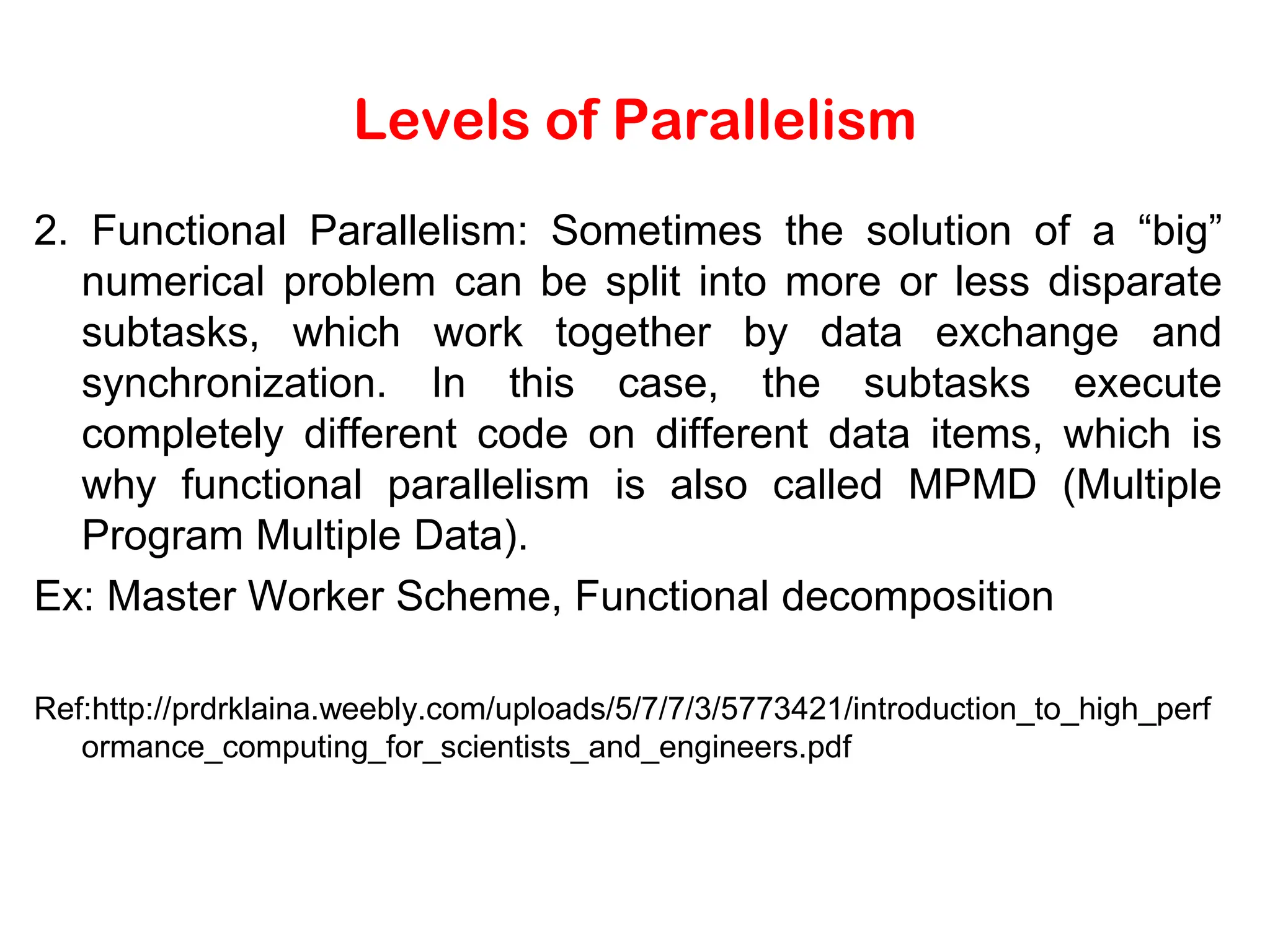 Levels of Parallelism 2. Functional Parallelism: Sometimes the solution of a “big” numerical problem can be split into more or less disparate subtasks, which work together by data exchange and synchronization. In this case, the subtasks execute completely different code on different data items, which is why functional parallelism is also called MPMD (Multiple Program Multiple Data). Ex: Master Worker Scheme, Functional decomposition Ref:http://prdrklaina.weebly.com/uploads/5/7/7/3/5773421/introduction_to_high_perf ormance_computing_for_scientists_and_engineers.pdf 