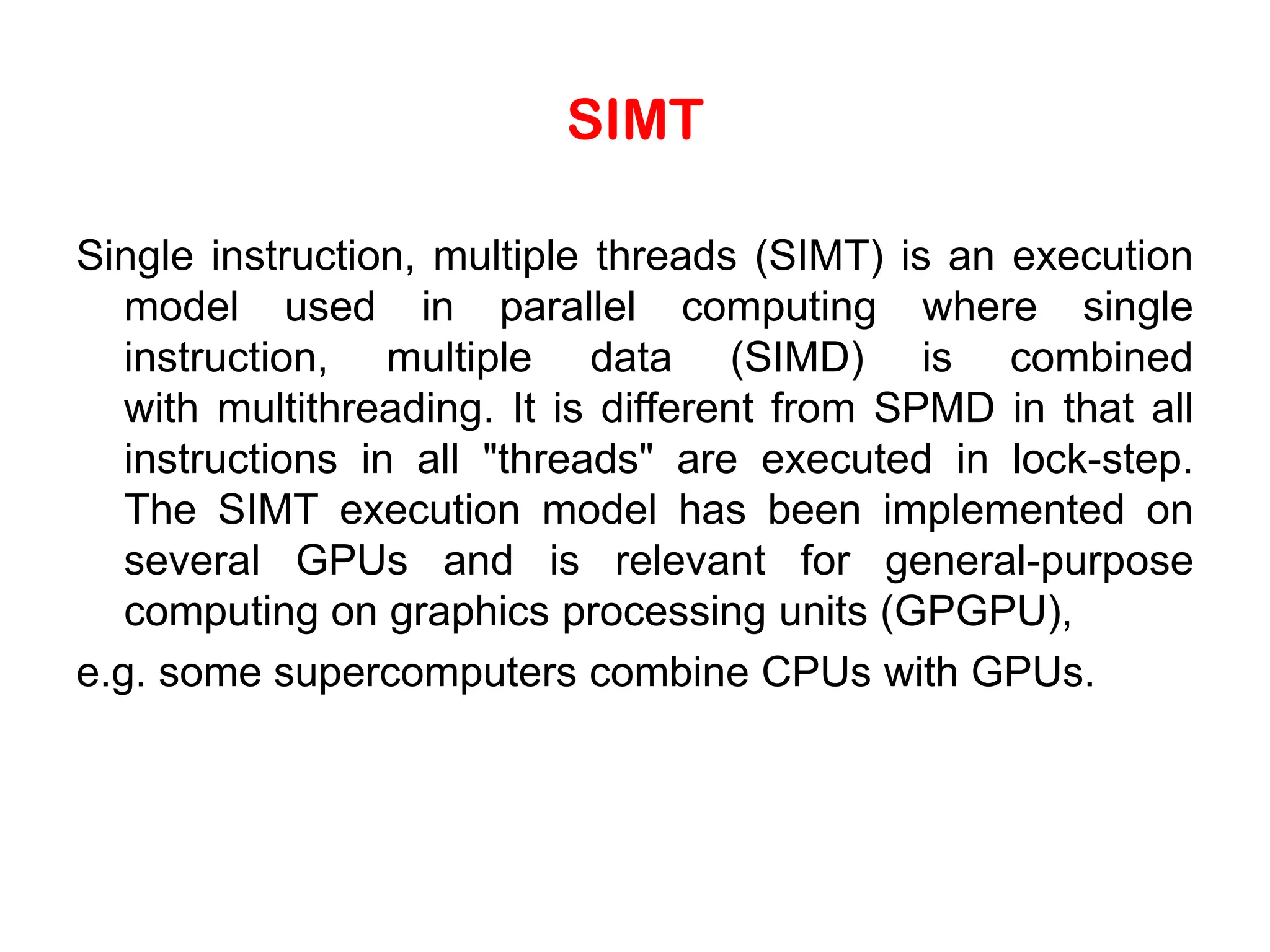 SIMT Single instruction, multiple threads (SIMT) is an execution model used in parallel computing where single instruction, multiple data (SIMD) is combined with multithreading. It is different from SPMD in that all instructions in all "threads" are executed in lock-step. The SIMT execution model has been implemented on several GPUs and is relevant for general-purpose computing on graphics processing units (GPGPU), e.g. some supercomputers combine CPUs with GPUs. 