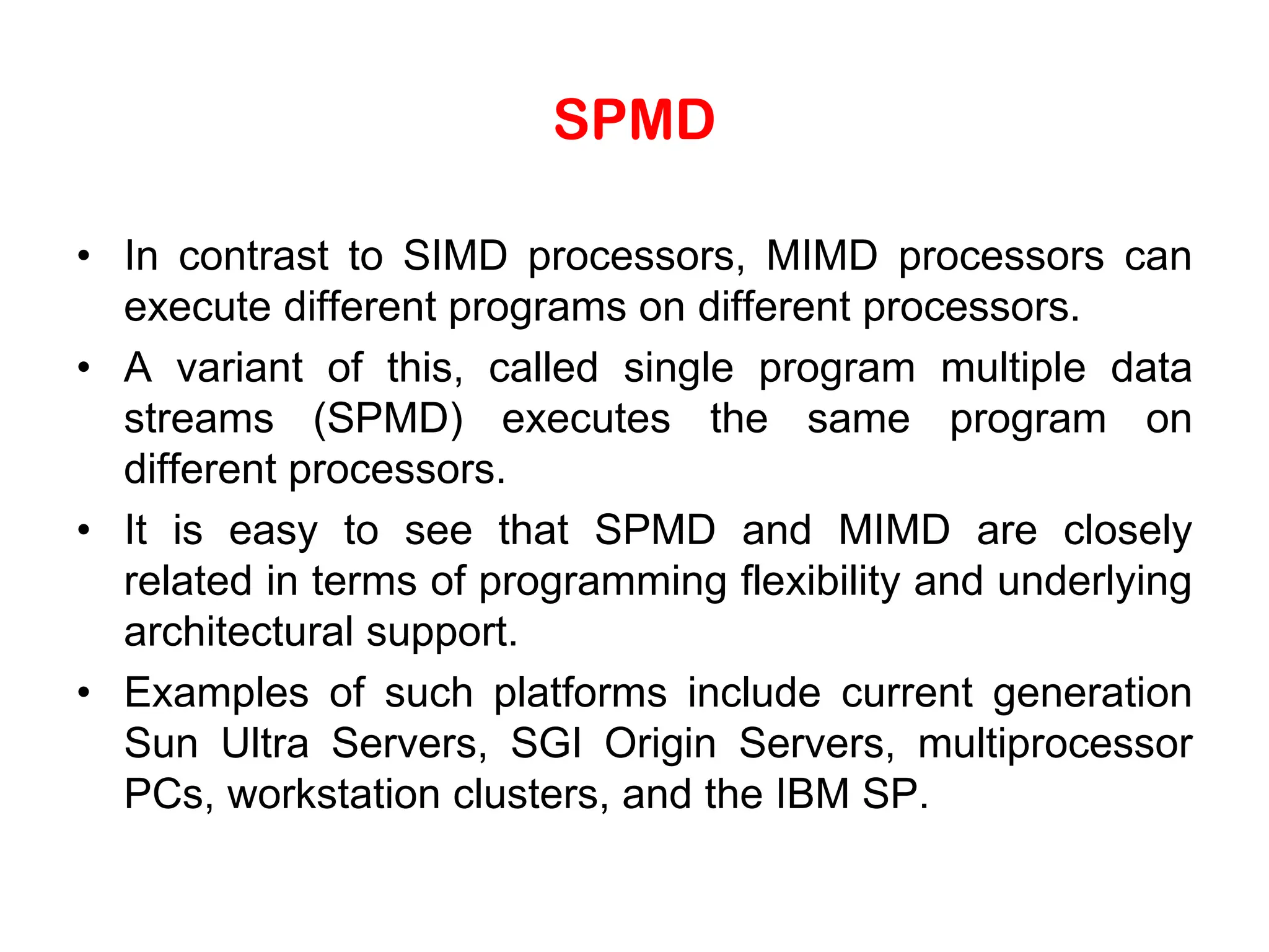 SPMD • In contrast to SIMD processors, MIMD processors can execute different programs on different processors. • A variant of this, called single program multiple data streams (SPMD) executes the same program on different processors. • It is easy to see that SPMD and MIMD are closely related in terms of programming flexibility and underlying architectural support. • Examples of such platforms include current generation Sun Ultra Servers, SGI Origin Servers, multiprocessor PCs, workstation clusters, and the IBM SP. 