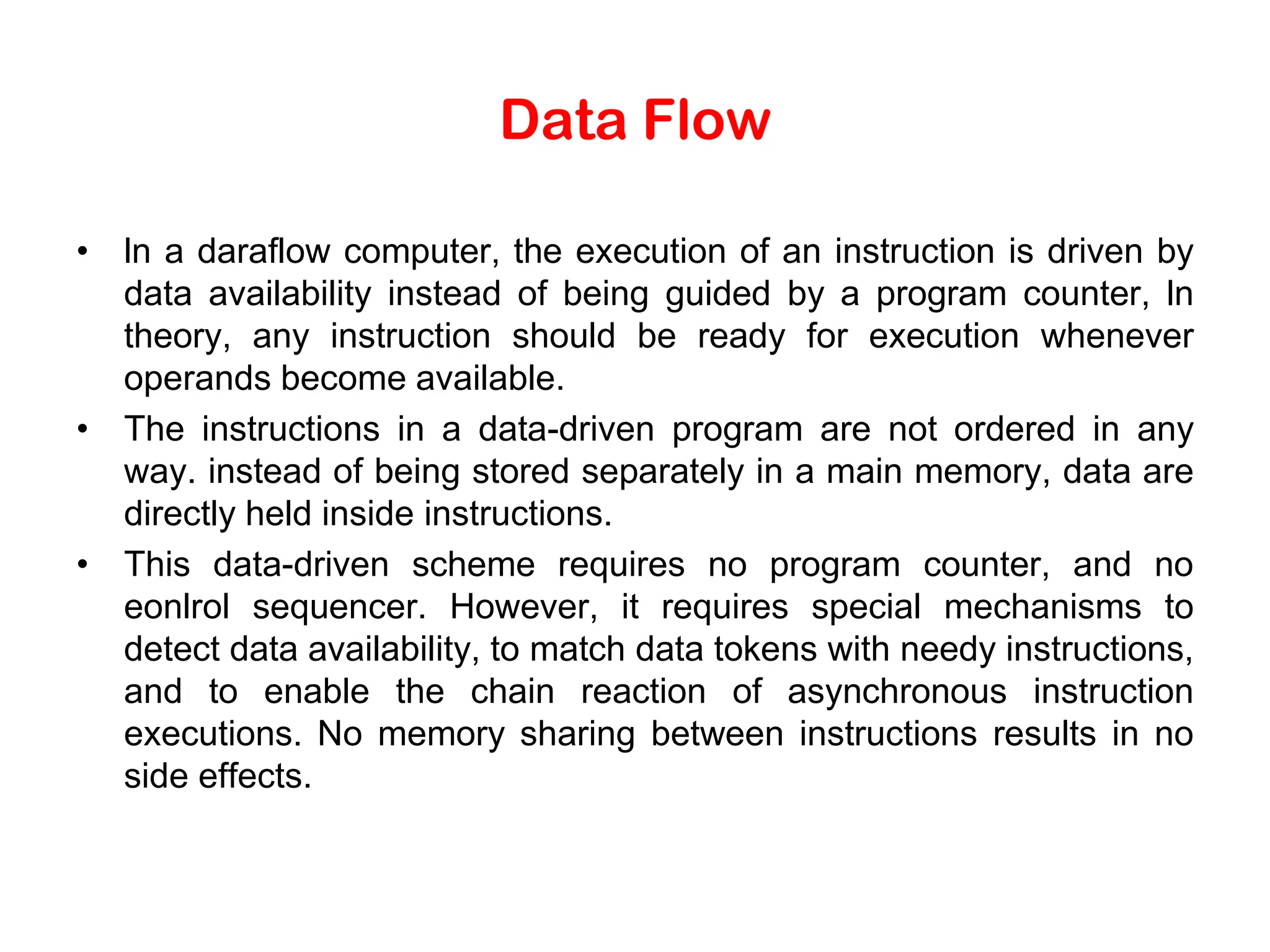 Data Flow • ln a daraflow computer, the execution of an instruction is driven by data availability instead of being guided by a program counter, ln theory, any instruction should be ready for execution whenever operands become available. • The instructions in a data-driven program are not ordered in any way. instead of being stored separately in a main memory, data are directly held inside instructions. • This data-driven scheme requires no program counter, and no eonlrol sequencer. However, it requires special mechanisms to detect data availability, to match data tokens with needy instructions, and to enable the chain reaction of asynchronous instruction executions. No memory sharing between instructions results in no side effects. 