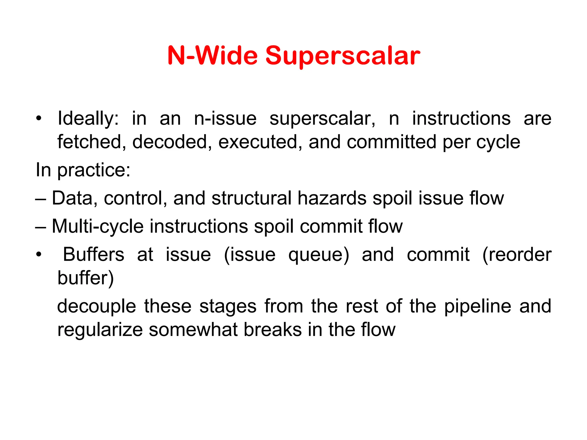 N-Wide Superscalar • Ideally: in an n-issue superscalar, n instructions are fetched, decoded, executed, and committed per cycle In practice: – Data, control, and structural hazards spoil issue flow – Multi-cycle instructions spoil commit flow • Buffers at issue (issue queue) and commit (reorder buffer) decouple these stages from the rest of the pipeline and regularize somewhat breaks in the flow 
