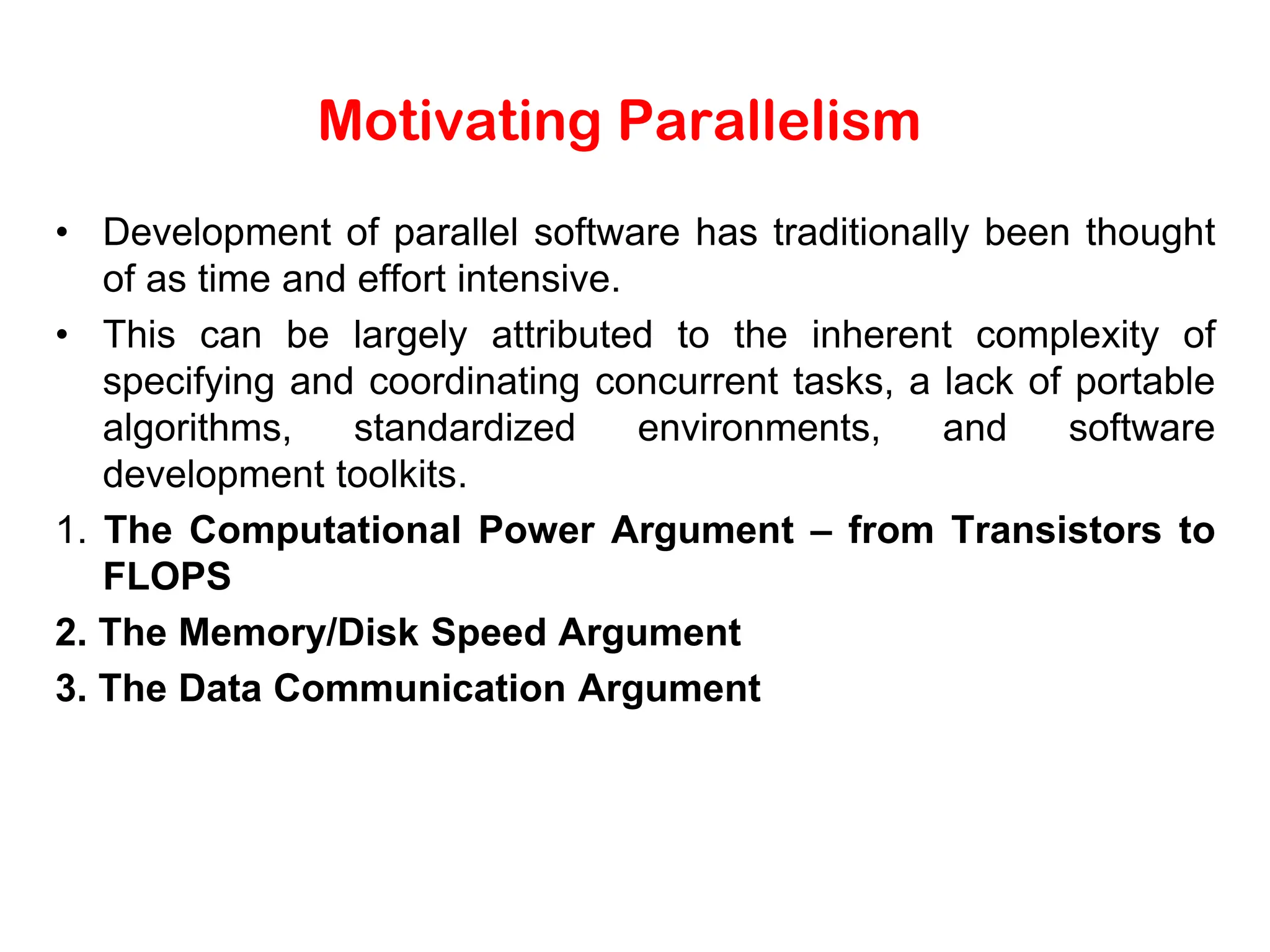 Motivating Parallelism • Development of parallel software has traditionally been thought of as time and effort intensive. • This can be largely attributed to the inherent complexity of specifying and coordinating concurrent tasks, a lack of portable algorithms, standardized environments, and software development toolkits. 1. The Computational Power Argument – from Transistors to FLOPS 2. The Memory/Disk Speed Argument 3. The Data Communication Argument 