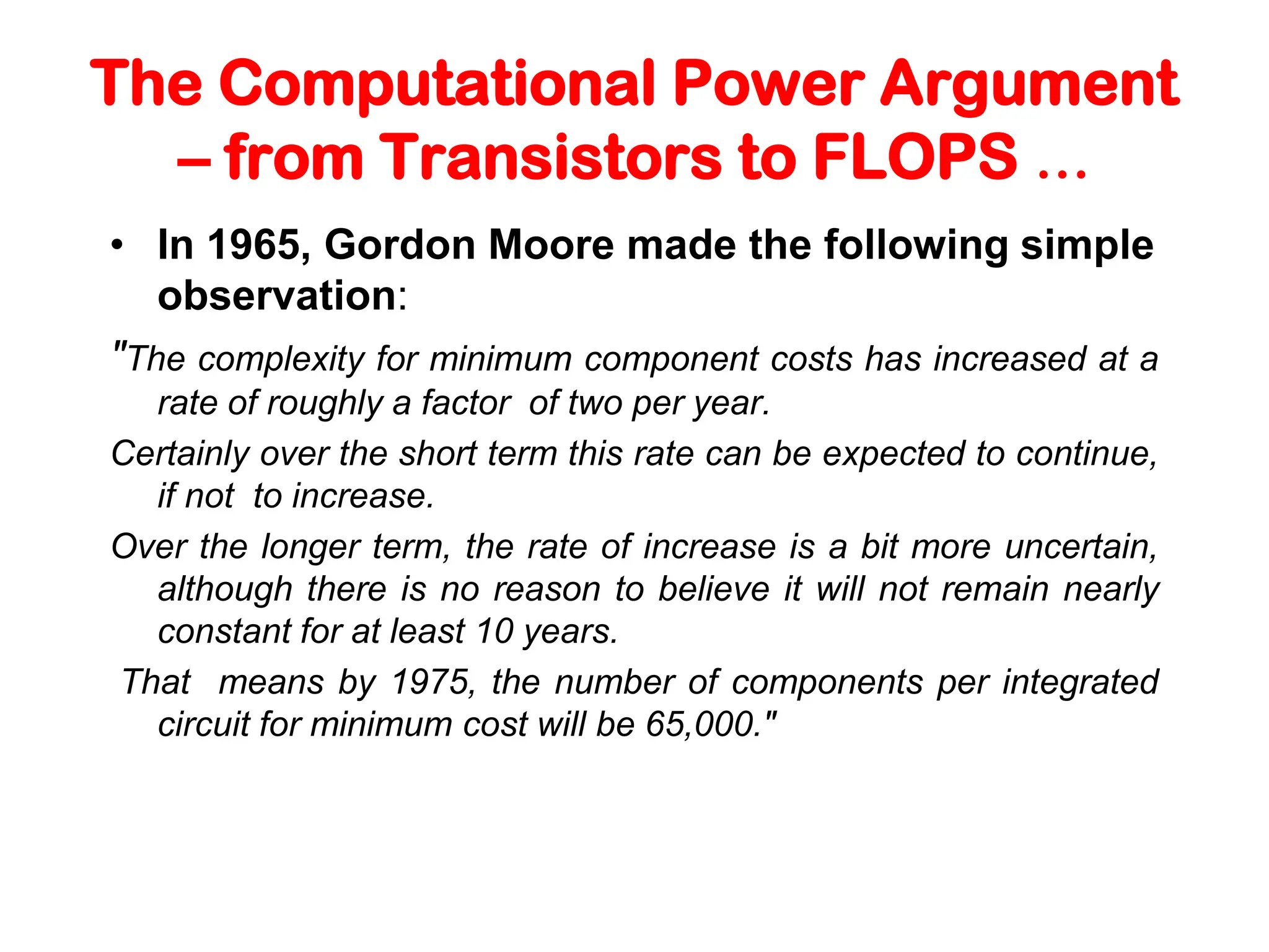 The Computational Power Argument – from Transistors to FLOPS … • In 1965, Gordon Moore made the following simple observation: "The complexity for minimum component costs has increased at a rate of roughly a factor of two per year. Certainly over the short term this rate can be expected to continue, if not to increase. Over the longer term, the rate of increase is a bit more uncertain, although there is no reason to believe it will not remain nearly constant for at least 10 years. That means by 1975, the number of components per integrated circuit for minimum cost will be 65,000." 