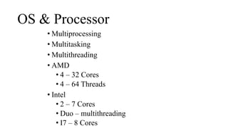 OS & Processor
• Multiprocessing
• Multitasking
• Multithreading
• AMD
• 4 – 32 Cores
• 4 – 64 Threads
• Intel
• 2 – 7 Cores
• Duo – multithreading
• I7 – 8 Cores
 